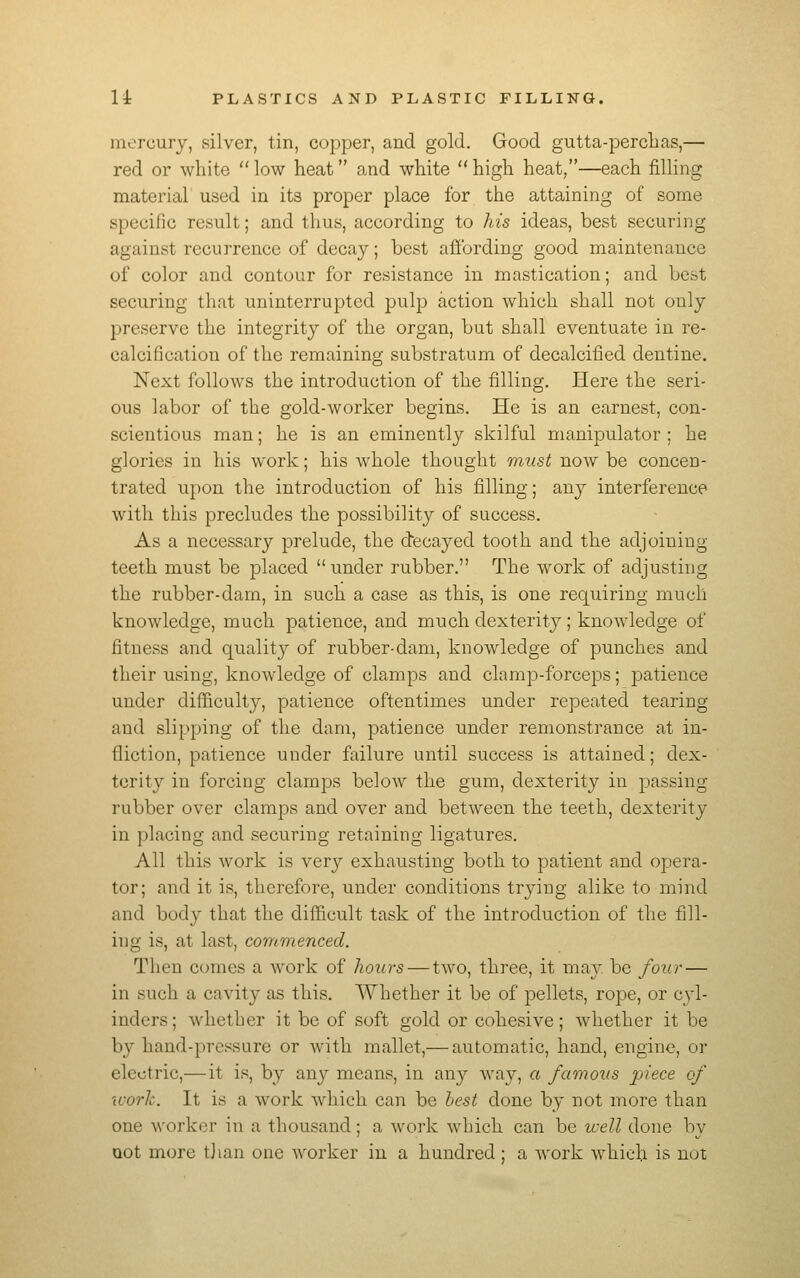 mercury, silver, tin, copper, and gold. Good gutta-perclias,— red or white  low heat and white  high heat,—each filling material' used in its proper place for the attaining of some specific result; and thus, according to his ideas, best securing against rccui'rence of decay; best afibrding good maintenance of color and contour for resistance in mastication; and best securing that uninterrupted pulp action which shall not only preserve the integrity of the organ, but shall eventuate in re- calcification of the remaining substratum of decalcified dentine. Next follows the introduction of the filling. Here the seri- ous labor of the gold-worker begins. He is an earnest, con- scientious man; he is an eminently skilful manipulator ; he glories in his work; his whole thought must now be concen- trated upon the introduction of his filling; any interference with this precludes the possibility of success. As a necessary prelude, the decayed tooth and the adjoining- teeth must be placed under rubber. The work of adjusting the rubber-dam, in such a case as this, is one requiring much knowledge, much patience, and much dexterity ; knowledge of fitness and quality of rubber-dam, knowledge of punches and their using, knowledge of clamps and clamp-forceps; patience under difficulty, patience oftentimes under repeated tearing and slipping of the dam, patience under remonstrance at in- fliction, patience under failure until success is attained; dex- terity in forcing clamps below the gum, dexterity in passing- rubber over clamps and over and between the teeth, dexterity in placing and securing retaining ligatures. All this work is very exhausting both to patient and opera- tor; and it is, therefore, under conditions trying alike to mind and body that the difficult task of the introduction of the fill- ing is, at last, commenced. Then comes a work of hours — two, three, it may be four — in such a cavity as this. Whether it be of pellets, rope, or cyl- inders; whether it be of soft gold or cohesive; whether it be by hand-pressure or with mallet,— automatic, hand, engine, or electric,—it is, by any means, in any way, a famous 'piece of work. It is a work which can be hest done by not more than one worker in a thousand; a work which can be well done by oot more tjian one worker in a hundred; a work which is not