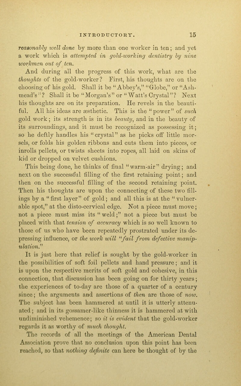 reasonably luell done hj more tlian one worker in ten; and yet a work wliicli is attempted in gold-workincj dentistry by nine workmen out of ten. And during all the progress of this work, what are the thoughts of the gold-worker? First, his thoughts are on the choosing of his gold. Shall it be Abbey's, Globe, or Ash- mead's ? Shall it be Morgan's or Watt's Crystal ? Next his thoughts are on its preparation. He revels in the beauti- ful. All his ideas are aesthetic. This is the power of such gold work; its strength is in its beauty^ and in the beauty of its surroundings, and it must be recognized as possessing it; so he deftly handles his crystal as he picks off little mor- sels, or folds his golden ribbons and cuts them into pieces, or inroUs pellets, or twists sheets into ropes, all laid on skins of kid or dropped on velvet cushions. This being done, he thinks of final warm-air drying; and next on the successful filling of the first retaining point; and then on the successful filling of the second retaining point. Then his thoughts are upon the connecting of these two fill- ings by a first layer of gold; and all this is at the vulner- able spot, at the disto-cervical edge. ISTot a piece must move; not a piece must miss its weld; not a piece but must be placed with that tension of accuracy which is so well known to those of us who have been repeatedly prostrated under its de- pressing influence, or the work will ^'■fail from defective manip- ulationy It is just here that relief is sought by the gold-worker in the possibilities of soft foil pellets and hand pressure; and it is upon the respective merits of soft gold and cohesive, in this connection, that discussion has been going on for thirty years; the experiences of to-day are those of a quarter of a century since; the arguments and assertions of then are those of now. The subject has been hammered at until it is utterly attenu- ated ; and in its gossamer-like thinness it is hammered at with undiminished vehemence; so it is evident that the gold-worker regards it as worthy of much thought. The records of all the meetings of the American Dental Association prove that no conclusion upon this point has been reached, so that nothing definite can here be thought of by the