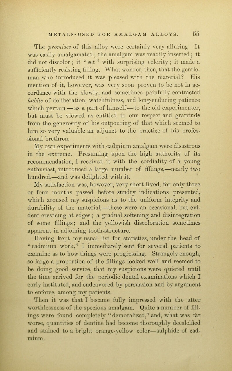 The promises of this alloy were certainly very alluring It was easily amalgamated; the amalgam was readily mserted; it did not discolor; it  set with surprising celerity; it made a sufficiently resisting filling. What wonder, then, that the gentle- man who introduced it was pleased with the material ? His mention of it, however, was very soon proven to be not in ac- cordance with the slowly, and sometimes painfully contracted habits of deliberation, watchfulness, and long-enduring patience which pertain — as a part of himself—to the old experimenter, but must be viewed as entitled to our respect and gratitude from the generosity of his outpouring of that which seemed to him so very valuable an adjunct to the practice of his profes- sional brethren. My own experiments with cadmium amalgam were disastrous in the extreme. Presuming upon the high authority of its recommendation, I received it with the cordiality of a young enthusiast, introduced a large number of fillings,—nearly two hundred,—and was delighted with it. My satisfaction was, however, very short-lived, for only three or four months passed before sundry indications presented, which aroused my suspicions as to the uniform integrity and durability of the material,—these were an occasional, but evi- dent crevicing at edges ; a gradual softening and disintegration of some fillings; and the yellowish discoloration sometimes apparent in adjoining tooth-structure. Having kept my usual list for statistics, under the head of cadmium work, I immediately sent for several patients to examine as to how things were progressing. Strangely enough, so large a proportion of the fillings looked well and seemed to be doing good service, that my suspicions were quieted until the time arrived for the periodic dental examinations which I early instituted, and endeavored by persuasion and by argument to enforce, among my patients. Then it was that I became fully impressed with the utter worthlessness, of the specious amalgam. Quite a number of fill- ings were found completely demoralized, and, what was far worse, quantities of dentine had become thoroughly decalcified and stained to a bright orange-yellow color—sulphide of cad- mium.