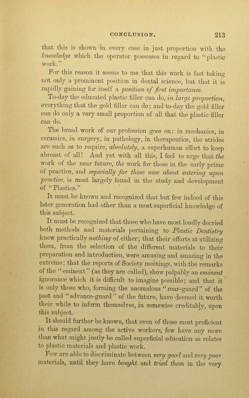 that this is shown in every case in just proportion with the knowledge which the operator possesses in regard to plastic work. For this reason it seems to me that this work is fast taking not only a prominent position in dental science, but that it is rapidly gaining for itself a position of first importance. To-day the educated plastic filler can do, in large proportion, everything that the gold filler can do; and to-day the gold filler can do only a very small proportion of all that the plastic filler can do. The broad work of our profession goes on: in mechanics, in ceramics, in surgery, in pathology, in therapeutics, the strides are such as to require, absolutely, a superhuman efi'ort to keep abreast of all! And yet with all this, I feel to urge that the work of the near future, the work for those in the early prime of practice, and especially for those now about entering upon practice, is most largely found in the study and development of Plastics. It must be known and recognized that but few indeed of this later generation had other than a most superficial knowledge of this subject. It must be recognized that those who have most loudly decried both methods and materials pertaining to Plastic Dentistry knew practically nothing of either; that their efibrts at utilizing them, from the selection of the different materials to their preparation and introduction, were amusing and amazing in the extreme; that the reports of Society meetings, with the remarks of the  eminent (as they are called), show palpably an eminent ignorance which it is difiicult to imagine possible; and that it ' is only those who, forming the anomalous rear-guard of the past and advance-guard of the future, have deemed it worth their while to inform themselves, in somewise creditably, upon this subject. It should further be known, that even of those most proficient in this regard among the active workers, few have any more than what might justly be called superficial education as relates to plastic materials and plastic work. Few are able to discriminate between very good and very poor materials, until they have bought and tried them in the very