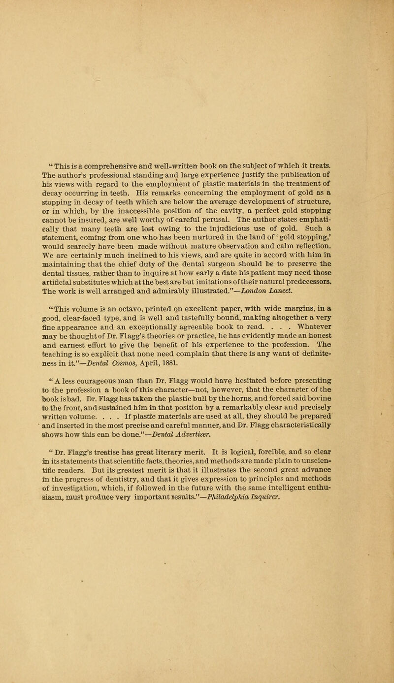  This is a compreliensive and ■well-written book o-n the subject of which it treats. The author's professional standing and large experience justify the publication of his views with regard to the employment of plastic materials in the treatment of decay occurring in teeth. His remarks concerning the employment of gold as a stopping in decay of teeth which are below the average development of structure, or in which, by the inaccessible position of the cavity, a perfect gold stopping cannot be insured, are well worthy of careful perusal. The author states emphati- cally that many teeth are lost owing to the injudicious use of gold. Such a statement, coming from one who has been nurtured in the land of' gold stopping,' would scarcely have been made without mature observation and calm reflection. We are certainly much inclined to his views, and are quite in accord with him in maintaining that the chief duty of the dental surgeon should be to preserve the dental tissues, rather than to inquire at how early a date his patient may need those artificial substitutes which at the best are but imitations of their natural predecessors. The work is well arranged and admirably illustrated.—Xondon Lancet, This volume is an octavo, printed on excellent paper, with wide margins, in a good, clear-faced type, and is well and tastefully bound, making altogether a very fine appearance and an exceptionally agreeable book to read. . . . Whatever may be thought of Dr. Flagg's theories or practice, he has evidently made an honest and earnest effort to give the benefit of his experience to the profession. The teaching is so explicit that none need complain that there is any want of definite- ness in it.—Dental Cosmos, April, 1881.  A less courageous man than Dr. Flagg would have hesitated before presenting to the profession a book of this character—not, however, that the character of the book is bad. Dr. Flagg has taken the plastic bull by the horns, and forced said bovine to the front, and sustained him in that position by a remarkably clear and precisely written volume. . . . If plastic materials are used at all, they should be prepared ■ and inserted in the most precise and careful manner, and Dr. Flagg characteristically shows how this can be done.—Dental Advertiser.  Dr. Flagg's treatise has great literary merit. It is logical, forcible, and so clear in its statements that scientific facts, theories, and methods are made plain to unscien- tific readers. But its greatest merit is that it illustrates the second great advance in the progress of dentistry, and that it gives expression to principles and methods of investigation, which, if followed in the future with the same intelligent enthu- siasm, must produ.ee vezy important lesults.—PMladelpMo, Inquirer.