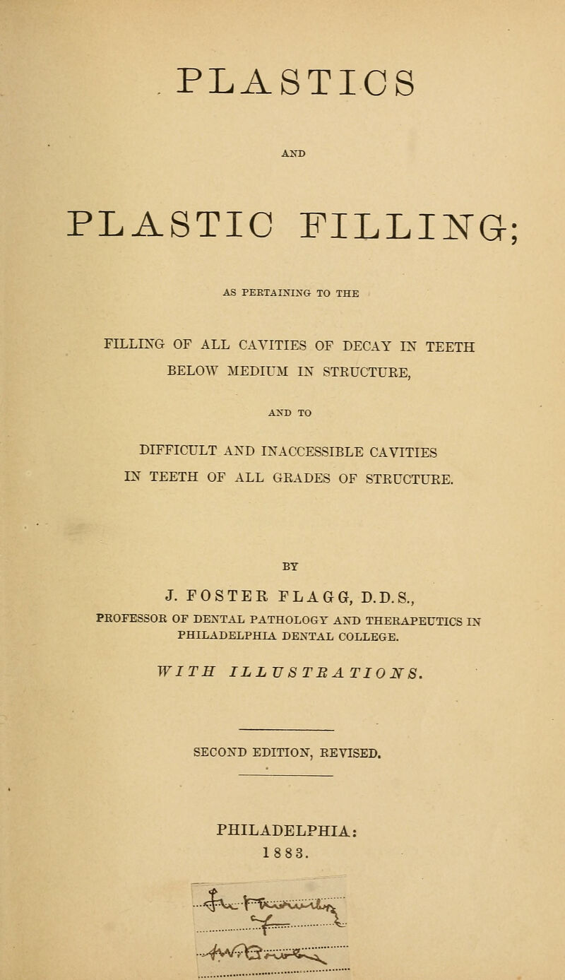PLASTICS A^^) PLASTIC FILLIITG; AS PEKTAIXIXG TO THE FILLIJs'G OF ALL CAVITIES OF DECAY IX TEETH BELOW MEDIUM IN STEUCTUEE, DIFFICULT AND INACCESSIBLE CAVITIES IN TEETH OF ALL GEADES OF STEUCTUEE. BY J. FOSTER FLAGG, D.D.S., PROFESSOR OF DEXTAL PATHOLOGT AXD THERAPETJTICS IN PHILADELPHIA DEXTAL COLLEGE. WITH ILLUSTBATIOJSrS. SECOND EDITION, REVISED. PHILADELPHIA: 1883. ^^