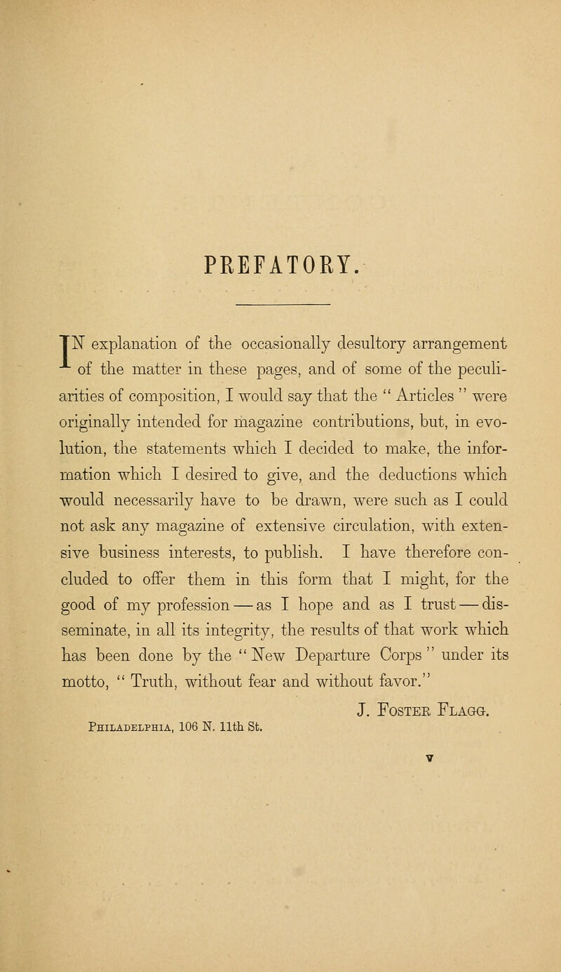 PREFATORY. TN explanation of the occasionally desultory arrangement of the matter in these pages, and of some of the peculi- arities of composition, I would say that the  Articles  were originally intended for magazine contributions, but, in evo- lution, the statements which I decided to make, the infor- mation which I desired to give, and the deductions which would necessarily have to be drawn, were such as I could not ask any magazine of extensive circulation, with exten- sive business interests, to publish. I have therefore con- cluded to offer them in this form that I might, for the good of my profession — as I hope and as I trust — dis- seminate, in all its integrity, the results of that work which has been done by the  ]^ew Departure Corps under its motto,  Truth, without fear and without favor. J. FosTEE Flagg. Philadelphia, 106 N. 11th St.