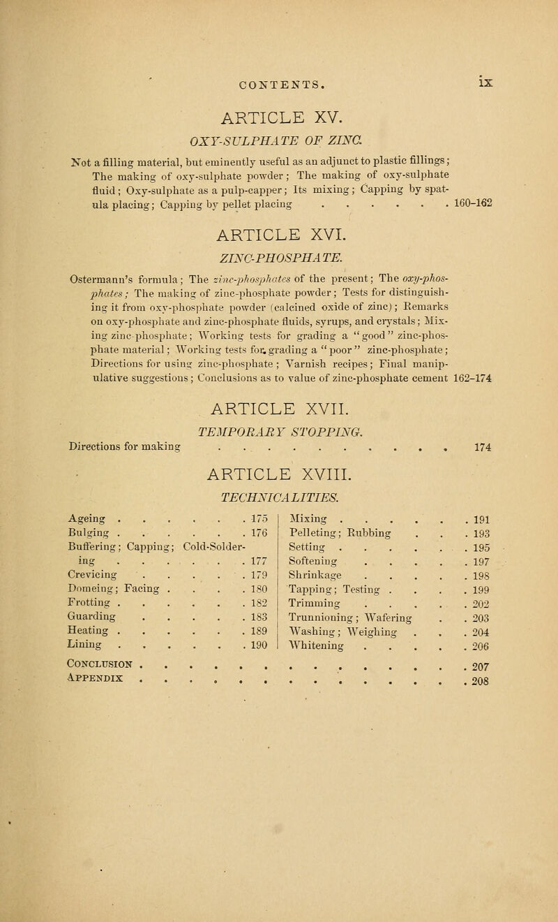 ARTICLE XV. OXY-SULPHATE OF ZINC. Jfot a filling material, but eminently useful as an adjunct to plastic fillings ; The making of oxy-sulphate powder; The making of oxy-sulphate fluid ; Oxy-sulphate as a pulp-capper; Its mixing; Capping by spat- ula placing; Capping by pellet placing 160-162 ARTICLE XVI. ZINC-PHOSPHA TE. Ostermann's formula; The zinc-phosphates of the present; The oxy-phos- phates; The making of zinc-phosphate powder; Tests for distinguish- ing it from oxy-phosphate powder (calcined oxide of zinc); Remarks on oxy-phosphate and zinc-phosphate fluids, syrups, and ciystals; Mix- ing zinc-phosphate ; Working tests for grading a  good  zinc-phos- phate material; Working tests foe, grading a poor zinc-phosphate; Directions for using zinc-phos25hate ; Varnish recipes; Final manip- ulative suggestions; Conclusions as to value of zinc-phosphate cement 162-174 ARTICLE XVII. TEMPORARY STOPPING. Directions for making 174 ARTICLE XVIII. TECHNICALITIES. Ageing . Bulging . Buflering; Capping; 175 176 Cold-Solder- 177 179 180 Mixing . . . . . .191 Pelleting; Rubbing . . .193 Setting . . . . ... 195 Softening 197 Shrinkage 198 Tapping; Testing . . , .199 Trimming 202 Trunnioning; Wafering . . 203 Washing; Weighing . . .204 AVhitening 206 Conclusion 207 Appendix 208 Crevicing Domeing; Facing . Frotting 182 Guarding 183 Heating 189 Lining 190