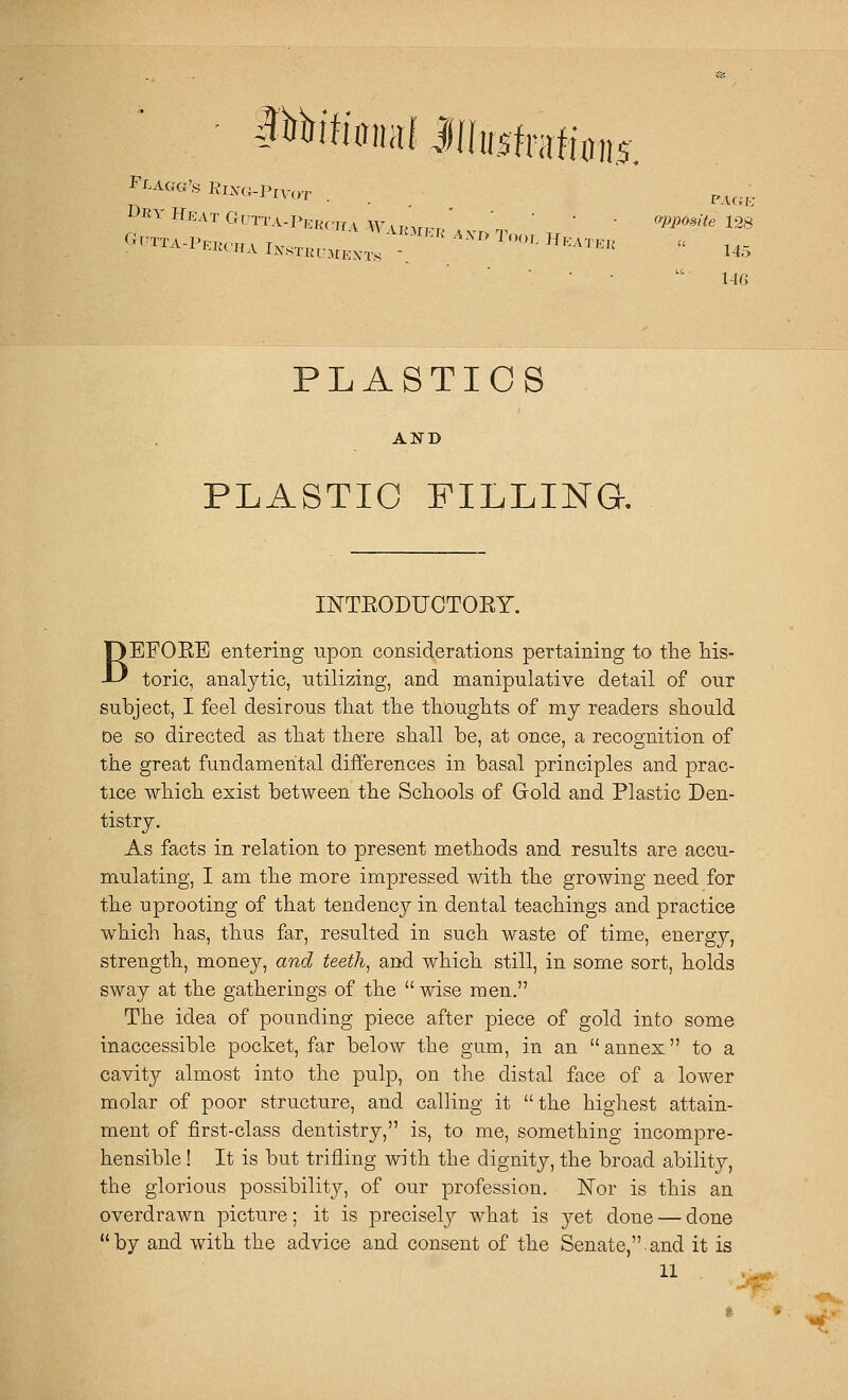 :::::t:::::;:-»-'>- '■ • . . _ P-lCiK <yp}y(>»ite 128  145 PLASTICS AND PLASTIC FILLINa INTEODUCTOEY. BEFOEE entering upon considerations pertaining to the his- toric, analytic, utilizing, and manipulative detail of our subject, I feel desirous that the thoughts of my readers should De so directed as that there shall be, at once, a recognition of the great fundamental differences in basal principles and prac- tice which exist between the Schools of Grold and Plastic Den- tistry. As facts in relation to present methods and results are accu- mulating, I am the more impressed with the growing need for the uprooting of that tendency in dental teachings and practice which has, thus far, resulted in such waste of time, energy, strength, money, and teeth, and which still, in some sort, holds sway at the gatherings of the wise men. The idea of pounding piece after piece of gold into some inaccessible pocket, far below the gum, in an  annex to a cavitjr almost into the pulp, on the distal face of a lower molar of poor structure, and calling it the highest attain- ment of first-class dentistry, is, to me, something incompre- hensible ! It is but trifling with the dignity, the broad ability, the glorious possibility, of our profession. ISTor is this an overdrawn picture; it is preciselj^ what is yet done — done by and with the advice and consent of the Senate, and it is