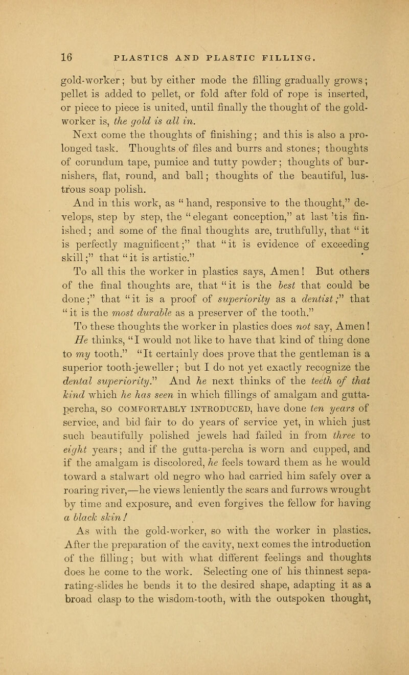 gold-worker; biit by either mode tlie filling gradually grows; pellet is added to pellet, or fold after fold of rope is inserted, or piece to piece is united, until finally the thought of the gold- worker is, the gold is all in. Next come the thoughts of finishing; and this is also a pro- longed task. Thoughts of files and burrs and stones; thoughts of corundum tape, pumice and tutty powder; thoughts of bur- nishers, flat, round, and ball; thoughts of the beaatiful, lus- ; tr'ous soap polish. And in this work, as  hand, responsive to the thought, de- velops, step by step, the  elegant conception, at last 'tis fin- ished ; and some of the final thoughts are, truthfully, that  it is perfectly magnificent; that it is evidence of exceeding skill; that it is artistic. To all this the worker in plastics says, Amen! But others of the final thoughts are, that it is the test that could be done; that  it is a proof of superiority as a dentist; that  it is the most durable as a preserver of the tooth. To these thoughts the worker in plastics does not say, Amen! He thinks, I would not like to have that kind of thing done to my tooth. It certainly does prove that the gentleman is a superior tooth-jeweller; but I do not yet exactly recognize the dental superiority.''^ And he next thinks of the teeth of that kind which he has seen in which fillings of amalgam and gutta- percha, SO COMFORTABLY INTRODUCED, have done ten years of service, and bid fair to do years of service yet, in which just such beautifully polished jewels had failed in from three to eight years; and if the gutta-percha is worn and cupped, and if the amalgam is discolored, he feels toward them as he would toward a stalwart old negro who had carried him safely over a roaring river,—he views leniently the scars and farrows wrought by time and exposure, and even forgives the fellow for having a black skin! As with the gold-worker, so with the worker in plastics. After the preparation of the cavity, next comes the introduction of the filling; but with what different feelings and thoughts does he come to the work. Selecting one of his thinnest sepa- rating-slides he bends it to the desired shape, adapting it as a broad clasp to the wisdom-tooth, with the outspoken thought,