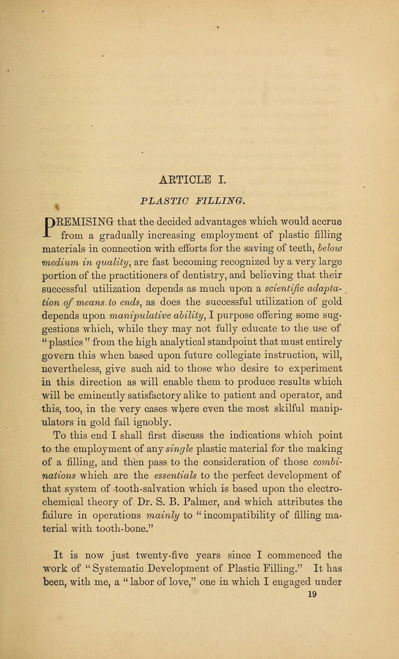 AETICLE I. ^ PLASTIC FILLING. PEEMISIISrG- that the decided advantages wliicTi would accrue from a gradually increasing employment of plastic filling materials in connection with efforts for the saving of teeth, lelow medium in quality, are fast becoming recognized by a very large portion of the practitioners of dentistry, and believing that their successful utilization depends as much upon a scientific adapta- tion of means, to ends, as does the successful utilization of gold depends upon manipulative ability, I purpose offering some sug- gestions which, while they may not fully educate to the use of  plastics  from the high analytical standpoint that must entirely govern this when based upon fature collegiate instruction, will, nevertheless, give such aid to those who desire to experiment in this direction as will enable them to produce results which will be eminently satisfactory alike to patient and operator, and this, too, in the very cases where even the most skilful manip- ulators in gold fail ignobly. To this end I shall first discuss the indications which point to the employment of sluj single plastic material for the making of a filling, and then pass to the consideration of those combi- nations which are the essentials to the perfect development of that system of tooth-salvation which is based upon the electro- chemical theory of Dr. S. B. Palmer, and which attributes the failure in operations mainly to  incompatibihty of filling ma- terial with tooth-bone. It is now just twenty-five years since I commenced the work of  Systematic Development of Plastic Filling. It has been, with me, a  labor of love, one in which I engaged under