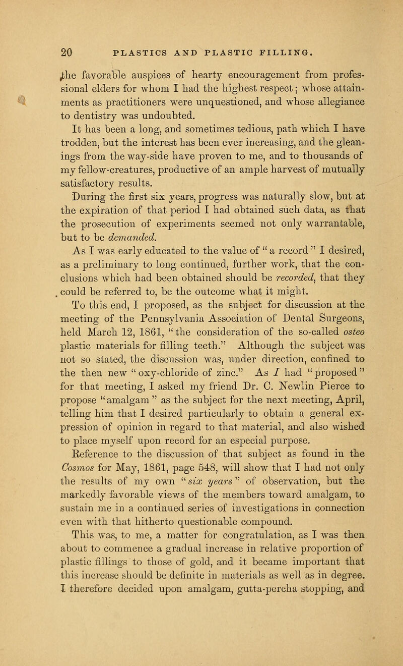 ^lie favorable auspices of hearty encouragement from profes- sional elders for whom I had the highest respect; whose attain- ^^ ments as practitioners were unquestioned, and whose allegiance to dentistry was undoubted. It has been a long, and sometimes tedious, path which I have trodden, but the interest has been ever increasing, and the glean- ings from the way-side have proven to me, and to thousands of my fellow-creatures, productive of an ample harvest of mutually satisfactory results. During the first six years, progress was naturally slow, but at the expiration of that period I had obtained such data, as that the prosecution of experiments seemed not only warrantable, but to be demanded. As I was early educated to the value of  a record  I desired, as a preliminary to long continued, further work, that the con- clusions which had been obtained should be recorded^ that they . could be referred to, be the outcome what it might. To this end, I proposed, as the subject for discussion at the meeting of the Pennsylvania Association of Dental Surgeons, held March 12, 1861,  the consideration of the so-called osteo plastic materials for filling teeth. Although the subject was not so stated, the discussion was, under direction, confined to the then new  oxy-chloride of zinc. As / had  proposed  for that meeting, I asked my friend Dr. C. Newlin Pierce to propose amalgam  as the subject for the next meeting, April, telling him that I desired particularly to obtain a general ex- pression of opinion in regard to that material, and also wished to place myself upon record for an especial purpose. Eeference to the discussion of that subject as found in the Cosmos for May, 1861, page 548, will show that I had not only the results of my own  six years  of observation, but the markedly favorable views of the members toward amalgam, to sustain me in a continued series of investigations in connection even with that hitherto questionable compound. This was, to me, a matter for congratulation, as I was then about to commence a gradual increase in relative proportion of plastic fillings to those of gold, and it became important that this increase should be definite in materials as well as in degree. I therefore decided upon amalgam, gutta-percha stopping, and