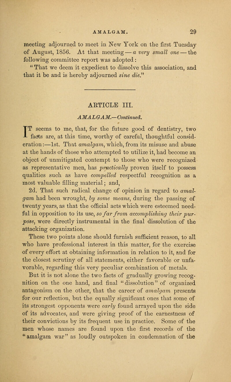 meeting adjourned to meet in New York on the first Tuesday of August, 1856. At that meeting — a very small one — the following committee report was adopted:  That we deem it expedient to dissolve this association, and that it be and is hereby adjourned sine dieP AETICLE III. AMAL GAM.—Continued. IT seems to me, that, for the future good of dentistry, two facets are, at this time, worthy of careful, thoughtful consid- eration:—1st. That amalgam^ which, from its misuse and abuse at the hands of those who attempted to utilize it, had become an object of unmitigated contempt to those who were recognized as representative men, has practically proven itself to possess qualities such as have compelled respectful recognition as a most valuable filling material; and, 2d. That such radical change of opinion in regard to amal- gam had been wrought, hy sor)%e means, during the passing of twenty years, as that the official acts which were esteemed need- ful in opposition to its use, so far from accomplishing their pur- pose, were directly instrumental in the final dissolution of the attacking organization. These two points alone should furnish sufficient reason, to all who have professional interest in this matter, for the exercise of every effort at obtaining information in relation to it, and for the closest scrutiny of all statements, either favorable or unfa- vorable, regarding this very peculiar combination of metals. But it is not alone the two facts of gradually growing recog- nition on the one hand, and final dissolution of organized antagonism on the other, that the career of amalgam presents for our reflection, but the equally significant ones that some of its strongest opponents were early found arrayed upon the side of its advocates, and were giving proof of the earnestness of their convictions by its frequent use in practice. Some of the men whose names are found upon the first records of the amalgam war as loudly outspoken in condemnation of the /