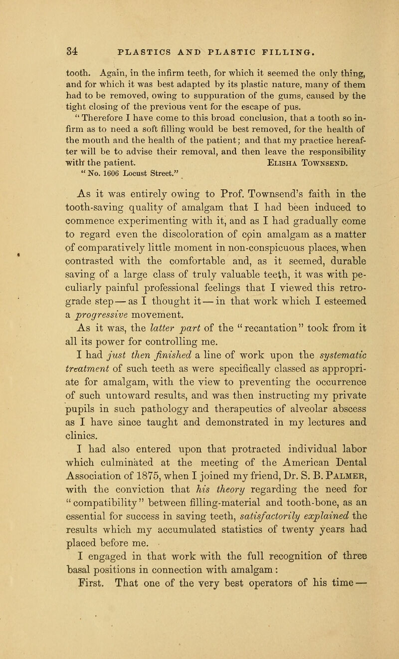 tooth. Again, in the infirm teeth, for which it seemed the only thing, and for which it was best adapted by its plastic nature, many of them had to be removed, owing to suppuration of the gums, caused by the tight closing of the previous vent for the escape of pus.  Therefore I have come to this broad conclusion, that a tooth so in- firm as to need a soft filling would be best removed, for the health of the mouth and the health of the patient; and that my practice hereaf- ter will be to advise their removal, and then leave the responsibility with the patient. Elisha Townsend.  No. 1606 Locust Street. As it was entirely owing to Prof. Townsend's faitli in tlie tooth-saving quality of amalgam tliat I liad been induced to commence experimenting with it, and as I had gradually come to regard even the discoloration of cpin amalgam as a matter of comparatively little moment in non-conspicuous places, when contrasted with the comfortable and, as it seemed, durable saving of a large class of truly valuable teeth, it was with pe- culiarly painful professional feelings that I viewed this retro- grade step—as I thought it — in that work which I esteemed a progressive movement. As it was, the latter part of the recantation took from it all its power for controlling me. I had just then finished a line of work upon the systematic treatment of such teeth as were specifically classed as appropri- ate for amalgam, with the view to preventing the occurrence of such untoward results, and was then instructing my private pupils in such pathology and therapeutics of alveolar abscess as I have since taught and demonstrated in my lectures and clinics. I had also entered upon that protracted individual labor which culminated at the meeting of the American Dental Association of 1875, when I joined my friend. Dr. S. B. Palmer, with the conviction that his theory regarding the need for compatibility between filling-material and tooth-bone, as an essential for success in saving teeth, satisfactorily explained the results which my accumulated statistics of twenty years had placed before me. I engaged in that work with the full recognition of three basal positions in connection with amalgam : First. That one of the very best operators of his time —
