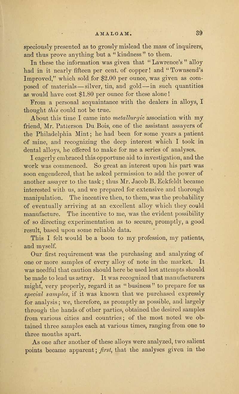 speciously presented as to grossly mislead tlie mass of inquirers, and tlius prove anything but a  kindness  to them. In these the information was given that  Lawrence's  alloy had in it nearly fifteen per cent, of copper! and  Townsend's Improved, which sold for $2.00 per ounce, was given as com- posed of materials — silver, tin, and gold — in such quantities as would have cost $1.80 per ounce for these alone! From a personal acquaintance with the dealers in alloys, I thought this could not be true. About this time I came into metallurgic association with my friend, Mr. Patterson Du Bois, one of the assistant assayers of the Philadelphia Mint; he had been for some years a patient of mine, and recognizing the deep interest which I took in dental alloj^s, he offered to make for me a series of analyses. I eagerly embraced this opportune aid to investigation, and the work was commenced. So great an interest upon his part was soon engendered, that he asked permission to add the power of another assayer to the task ; thus Mr. Jacob B. Bckfeldt became interested with us, and we prepared for extensive and thorough manipulation. The incentive then, to them, was the probability of eventually arriving at an excellent alloy which they could manufacture. The incentive to me, was the evident possibility of so directing experimentation as to secure, promptly, a good result, based upon some reliable data. This I felt would be a boon to my profession, my patients, and myself. Our first requirement was the purchasing and analyzing of one or more samples of every alloy of note in the market. It was needful that caution should here be used lest attempts should be made to lead us astray. It was recognized that manufacturers might, very properly, regard it as  business  to prepare for us special samples^ if it was known that we purchased expressly for analysis; we, therefore, as promptly as possible, and largely through the hands of other parties, obtained the desired samples from various cities and countries; of the most noted we ob- tained three samples each at various times, ranging from one to three months apart. As one after another of these alloys were analyzed, two salient points became apparent; first^ that the analyses given in the