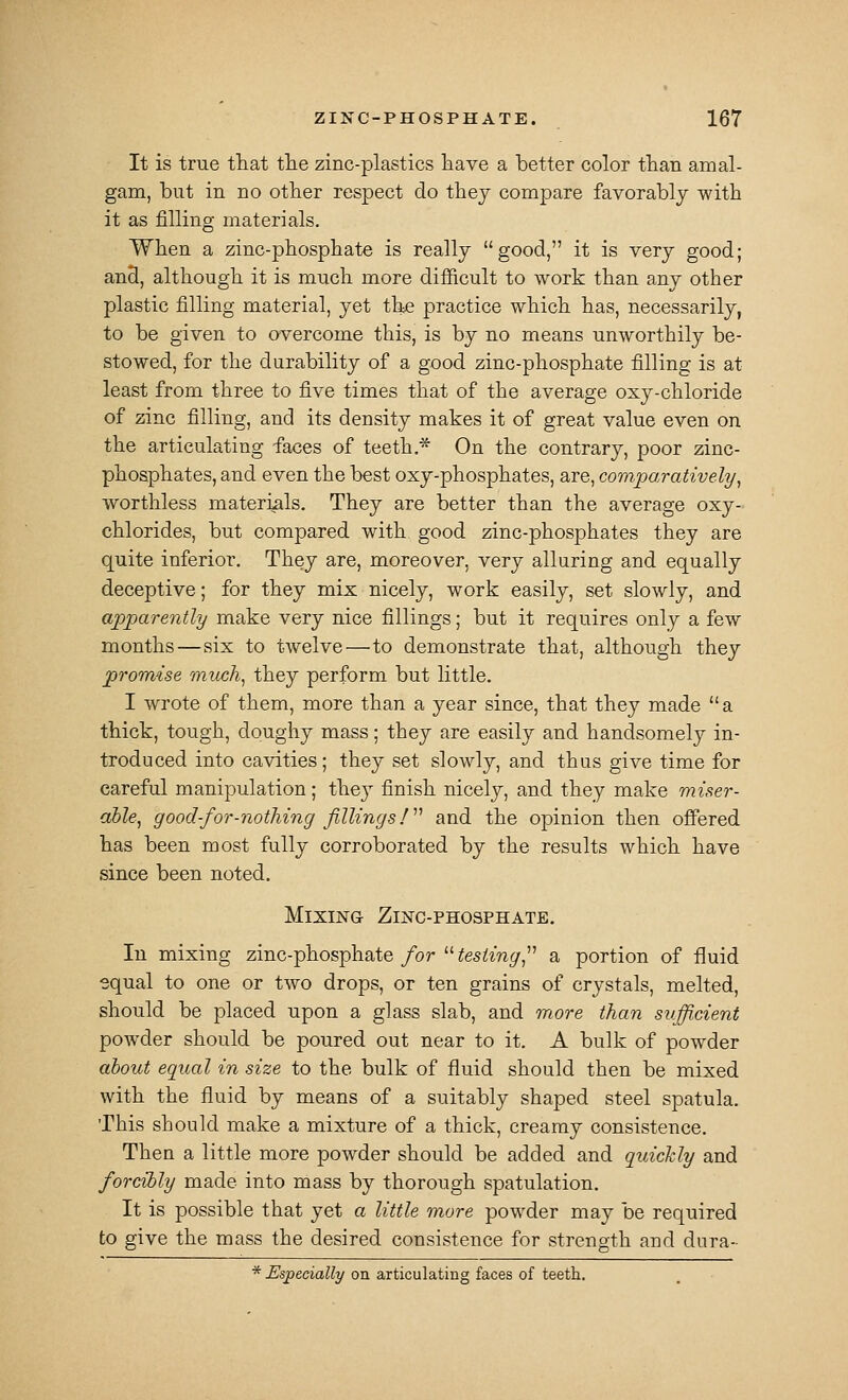 It is true that tlie zinc-plastics laave a better color tlian amal- gam, but in no other respect do thej compare favorably with it as filling materials. When a zinc-phosphate is really good, it is very good; ancl, although it is much more difficult to work than any other plastic filling material, yet the practice which has, necessarily, to be given to overcome this, is by no means unworthily be- stowed, for the durability of a good zinc-phosphate filling is at least from three to five times that of the average oxy-chloride of zinc filling, and its density makes it of great value even on the articulating faces of teeth.* On the contrary, poor zinc- phosphates, and even the best oxy-phosphates, are, comparatively^ worthless materials. They are better than the average oxy- chlorides, but compared with good zinc-phosphates they are quite inferior. They are, moreover, very alluring and equally deceptive; for they mix nicely, work easily, set slowly, and apparently make very nice fillings; but it requires only a few months—six to twelve—to demonstrate that, although they promise much^ they perform but little. I wrote of them, more than a year since, that they made a thick, tough, doughy mass; they are easily and handsomely in- troduced into cavities; they set slowly, and thus give time for careful manipulation; they finish nicely, and they make miser- able, good-for-nothing fillings!'''' and the opinion then offered has been most fully corroborated by the results which have since been noted. Mixing Zinc-phosphate, In mixing zinc-phosphate/or  ^esilmp', a portion of fluid equal to one or two drops, or ten grains of crystals, melted, should be placed upon a glass slab, and more than sufficient powder should be poured out near to it. A bulk of powder ahout equal in size to the bulk of fluid should then be mixed with the fluid by means of a suitably shaped steel spatula. This should make a mixture of a thick, creamy consistence. Then a little more powder should be added and quickly and forcibly made into mass by thorough spatulation. It is possible that yet a little more powder may be required to give the mass the desired consistence for strength and dura- * Especially on articulating faces of teeth.