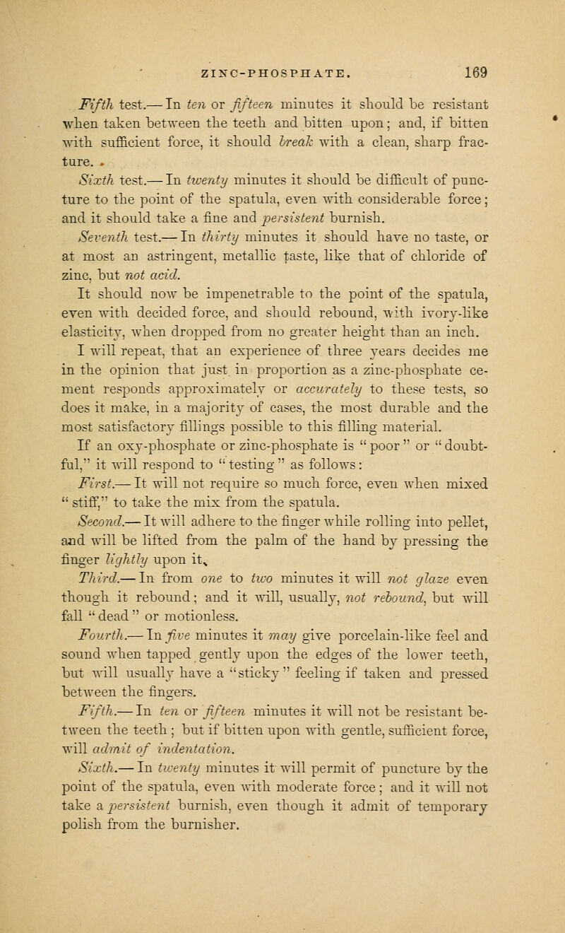 Fifth test.— In ten or fifteen minutes it should be resistant wlien taken bet'O'een tlie teetli and bitten upon; and, if bitten •v\-itli sufficient force, it should IreaJ: with a clean, sharp frac- ture. » Sixth test.— In ticenty minutes it should be difficult of punc- ture to the point of the spatula, even \rith considerable force; and it should take a fine and -persistent burnish. Seventh test.— In thirty minutes it should have no taste, or at most an astringent, metallic taste, like that of chloride of zinc, but not acid. It should now be impenetrable to the point of the spatula, even with decided force, and should rebound, with ivory-like elasticity, when dropped from no greater height than an inch. I will repeat, that an experience of three years decides me in the opinion that just in proportion as a zinc-phosphate ce- ment responds approximately or accurately to these tests, so does it make, in a majorit}^ of cases, the most durable and the most satisfactory fillings possible to this filling material. If an oxy-phosphate or zinc-phosphate is  poor '' or  doubt- ful, it will respond to testing as follows: First.— It will not require so much force, even when mixed  stiff, to take the mix from the spatula. Second.— It Avill adhere to the finger while rolling into pellet, and will be lifted from the palm of the hand by pressing the finger lightly upon it^ Third.— In from one to two minutes it will not glaze even though it rebound; and it ^^ill, usually, not rebound.^ but will fall  dead  or motionless. Fourth.— \nfive minutes it may give porcelain-like feel and sound when tapped gently upon the edges of the lower teeth, but will usually have a sticky feeling if taken and pressed betAveen the fingers. Fifth.— In ten or fifteen minutes it will not be resistant be- tween the teeth; but if bitten upon with gentle, sufficient force, will admit of indentation. Sixth.— In ticenty minutes it will permit of puncture by the point of the spatula, even with moderate force; and it Avill not take a persistent burnish, even though it admit of temporary- polish from the burnisher.