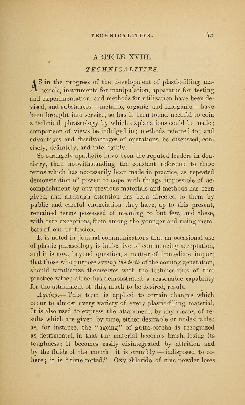 AETICLE XVIII. TECHNICALITIES. AS in tlie progress of tlie development of plastic-filling ma- terials, instruments for manipulation, apparatus for testing and experimentation, and metliods for utilization have been de- vised, and substances—metallic, organic, and inorganic—have been brought into service, so has it been found needful to coin a technical phraseology by which explanations could be made; comparison of views be indulged in; methods referred to; and advantages and disadvantages of operations be discussed, con- cisely, definitely, and intelligibly. So strangely apathetic have been the reputed leaders in den- tistry, that, notwithstanding the constant reference to these terms which has necessarily been made in practice, as repeated demonstration of power to cope with things impossible of ac- complishment by any previous materials and methods has been given, and although attention has been directed to them by public and careful enunciation, they have, up to this present, remained terms possessed of meaning to but few, and these, with rare exceptions, from among the younger and rising mem- bers of our profession. It is noted in journal communications that an occasional use of plastic phraseology is indicative of commencing acceptation, and it is now, beyond question, a matter of immediate import that those who purpose saving the teeth of the coming generation, should familiarize themselves with the technicalities of that practice which alone has demonstrated a reasonable capability for the attainment of this, much to be desired, result. Ageing.— This term is applied to certain changes which occur to almost every variety of every plastic-filling material. It is also used to express the attainment, by any means, of re- sults which are given by time, either desirable or undesirable ; as, for instance, the ageing of gutta-percha is recognized as detrimental, in that the material becomes brash, losing its toughness; it becomes easily disintegrated by attrition and by the fluids of the mouth; it is crumbly — indisposed to co- here ; it is  time-rotted. Oxy-chloride of zinc powder loses