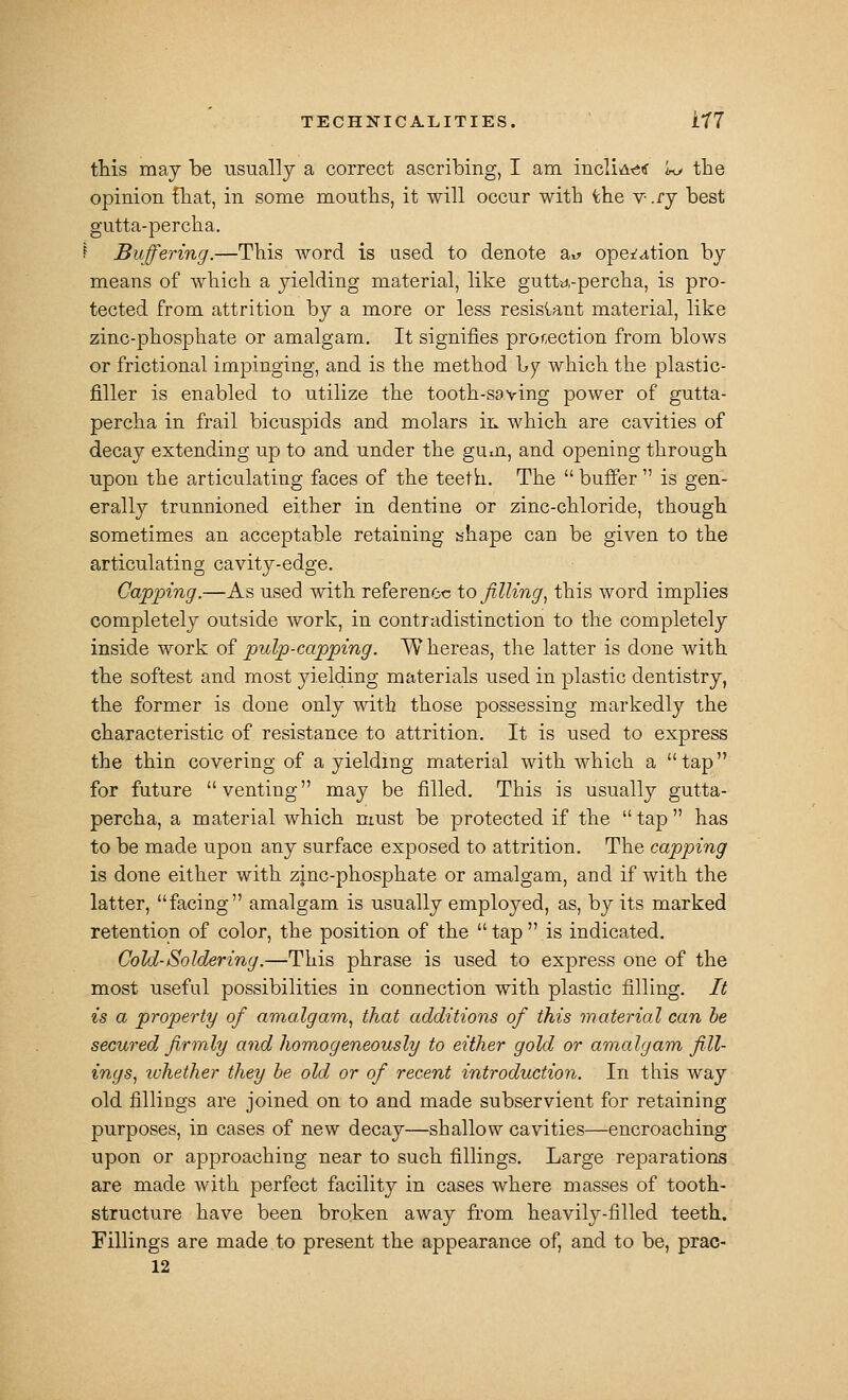 tMs may be usually a correct ascribing, I am incliA^tf k> the opinion fliat, in some mouths, it will occur with ^he v- .ry best gutta-percha. f Buffering.—This word is used to denote at» opefa,tion by means of which a yielding material, like gutt-^.-percha, is pro- tected from attrition by a more or less resisiant material, like zinc-phosphate or amalgam. It signifies projection from blows or frictional impinging, and is the method Ajj Avhich the plastic- filler is enabled to utilize the tooth-saving power of gutta- percha in frail bicuspids and molars ir. which are cavities of decay extending up to and under the gum, and opening through upon the articulating faces of the teeth. The  buffer  is gen- erally trunnioned either in dentine or zinc-chloride, though sometimes an acceptable retaining shape can be given to the articulating cavity-edge. Capping.—As used with reference to filling^ this word implies completely outside work, in contradistinction to the completely inside work of pulp-capping. W hereas, the latter is done with the softest and most yielding materials used in plastic dentistry, the former is done only with those possessing markedly the characteristic of resistance to attrition. It is used to express the thin covering of a yielding material with which a tap for future venting may be filled. This is usually gutta- percha, a material which must be protected if the tap has to be made upon any surface exposed to attrition. The capping is done either with zinc-phosphate or amalgam, and if with the latter, facing amalgam is usually employed, as, by its marked retention of color, the position of the  tap  is indicated. Cold-Soldering.—This phrase is used to express one of the most useful possibilities in connection with plastic filling. It is a property of amalgam, that additions of this material can he secured firmly and homogeneously to either gold or amalgam fill- ings, whether they he old or of recent introduction. In this way old fillings are joined on to and made subservient for retaining purposes, in cases of new decay—shallow cavities—encroaching upon or approaching near to such fillings. Large reparations are made with perfect facility in cases where masses of tooth- structure have been broken away from heavily-filled teeth. Fillings are made to present the appearance of, and to be, prac-