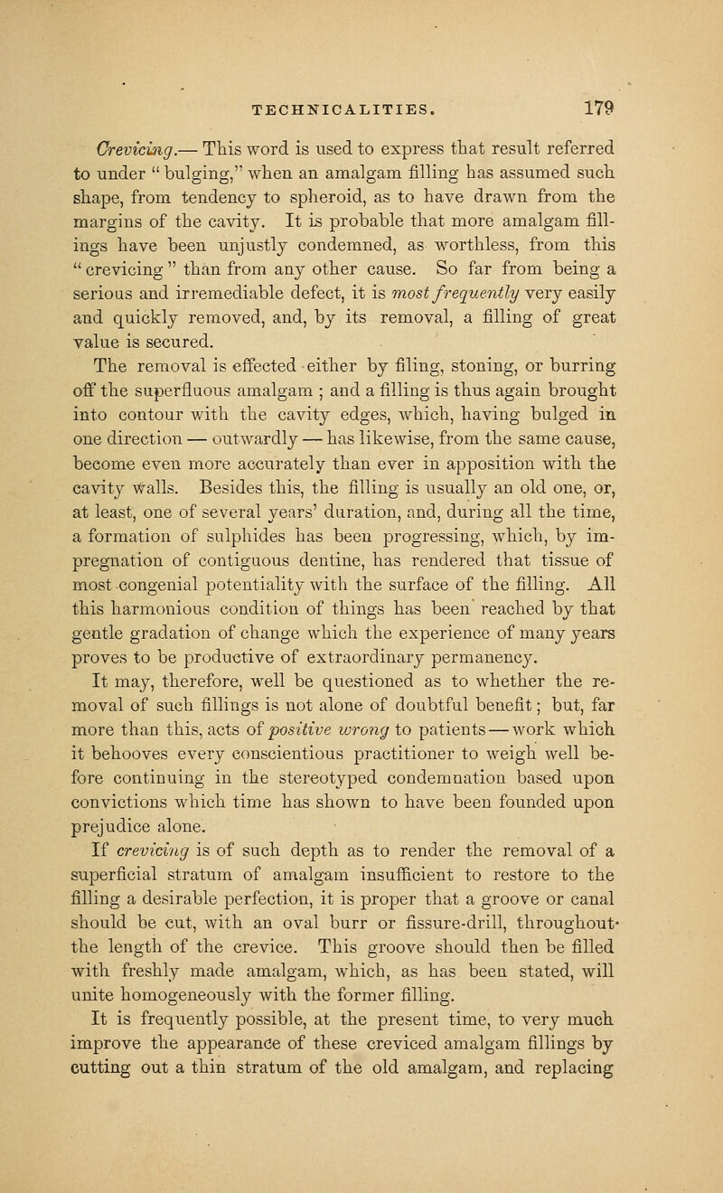 Grevicuig.— This word is used to express that result referred to under bulging, when an amalgam filling has assumed such shape, from tendency to spheroid, as to have drawn from the margins of the cavity. It is probable that more amalgam fill- ings have been unjustly condemned, as worthless, from this crevicing than from any other cause. So far from being a serioQS and irremediable defect, it is most frequently yqtj easily and quickly removed, and, by its removal, a filling of great value is secured. The removal is effected either by filing, stoning, or burring off the superfluous amalgam ; and a filling is thus again brought into contour with the cavity edges, which, having bulged in one direction — outwardly — has likewise, from the same cause, become even more accurately than ever in apposition with the cavity walls. Besides this, the filling is usually an old one, or, at least, one of several years' duration, and, during all the time, a formation of sulphides has been progressing, which, by im- pregnation of contiguous dentine, has rendered that tissue of most congenial potentiality with the surface of the filling. All this harmonious condition of things has been reached by that gentle gradation of change which the experience of many years proves to be productive of extraordinary permanency. It may, therefore, well be questioned as to whether the re- moval of such fillings is not alone of doubtful benefit; but, far more than this, acts of positive wrong to patients — work which it behooves every conscientious practitioner to weigh well be- fore continuing in the stereotyped condemnation based upon convictions which time has shown to have been founded upon prejudice alone. If crevicing is of such depth as to render the removal of a superficial stratum of anialg^am insufficient to restore to the filling a desirable perfection, it is proper that a groove or canal should be cut, with an oval burr or fissure-drill, throughout- the length of the crevice. This groove should then be filled with freshly made amalgam, which, as has been stated, will unite homogeneously with the former filling. It is frequently possible, at the present time, to very much improve the appearance of these creviced amalgam fillings by cutting out a thin stratum of the old amalgam, and replacing