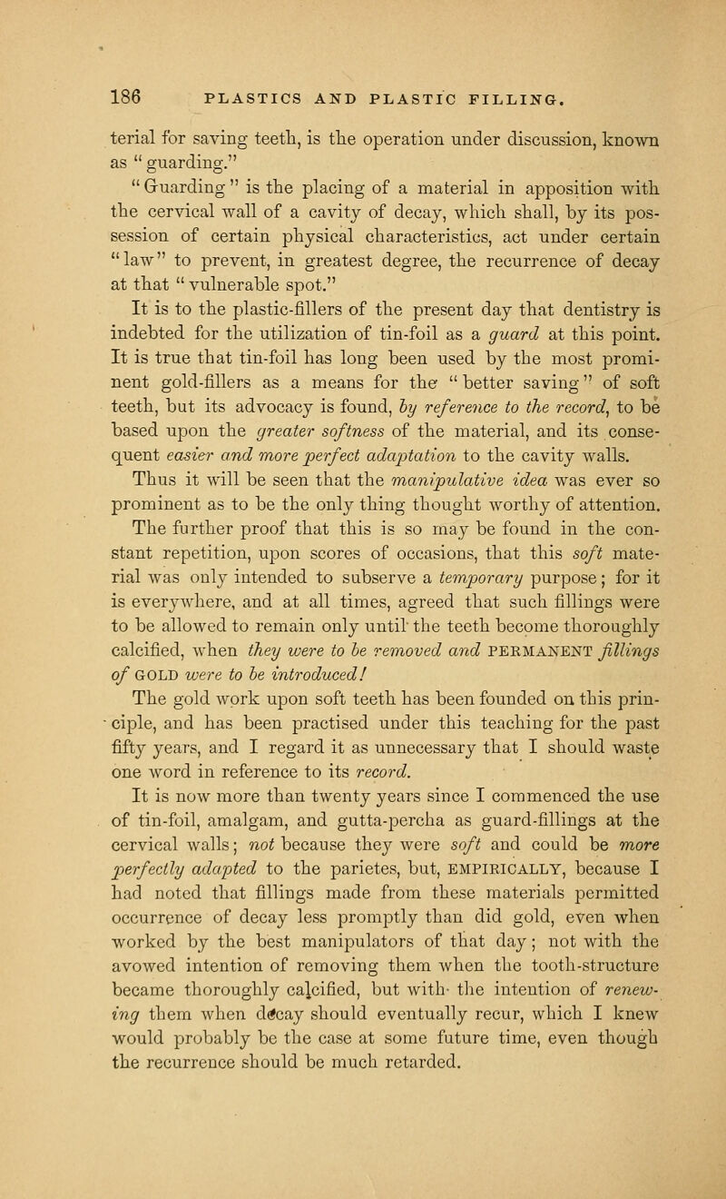 terial for saving teetH, is tlie operation under discussion, known as guarding. Gruarding is the placing of a material in apposition witli the cervical wall of a cavity of decay, which shall, by its pos- session of certain physical characteristics, act under certain law to prevent, in greatest degree, the recurrence of decay at that vulnerable spot. It is to the plastic-fillers of the present day that dentistry is indebted for the utilization of tin-foil as a guard at this point. It is true that tin-foil has long been used by the most promi- nent gold-fillers as a means for the better saving of soft teeth, but its advocacy is found, hy reference to the record^ to be based upon the greater softness of the material, and its conse- quent easier and more perfect adaptation to the cavity walls. Thus it will be seen that the manipulative idea was ever so prominent as to be the only thing thought worthy of attention. The further proof that this is so may be found in the con- stant repetition, upon scores of occasions, that this soft mate- rial was only intended to subserve a temporary purpose; for it is everywhere, and at all times, agreed that such fillings were to be allowed to remain only until the teeth become thoroughly calcified, when they were to he removed and peemanent fillings of GOLD were to he introduced! The gold work upon soft teeth has been founded on this prin- ■ ciple, and has been practised under this teaching for the past fifty years, and I regard it as unnecessary that I should waste one word in reference to its record. It is now more than twenty years since I commenced the use of tin-foil, amalgam, and gutta-percha as guard-fillings at the cervical walls; not because they were soft and could be more perfectly adapted to the parietes, but, EMPIRICALLY, because I had noted that fillings made from these materials permitted occurrence of decay less promptly than did gold, even when worked by the best manipulators of that day; not with the avowed intention of removing them when the tooth-structure became thoroughly calcified, but with- the intention of renew- ing them when drfcay should eventually recur, which I knew would pr(jbably be the case at some future time, even though the recurrence should be much retarded.