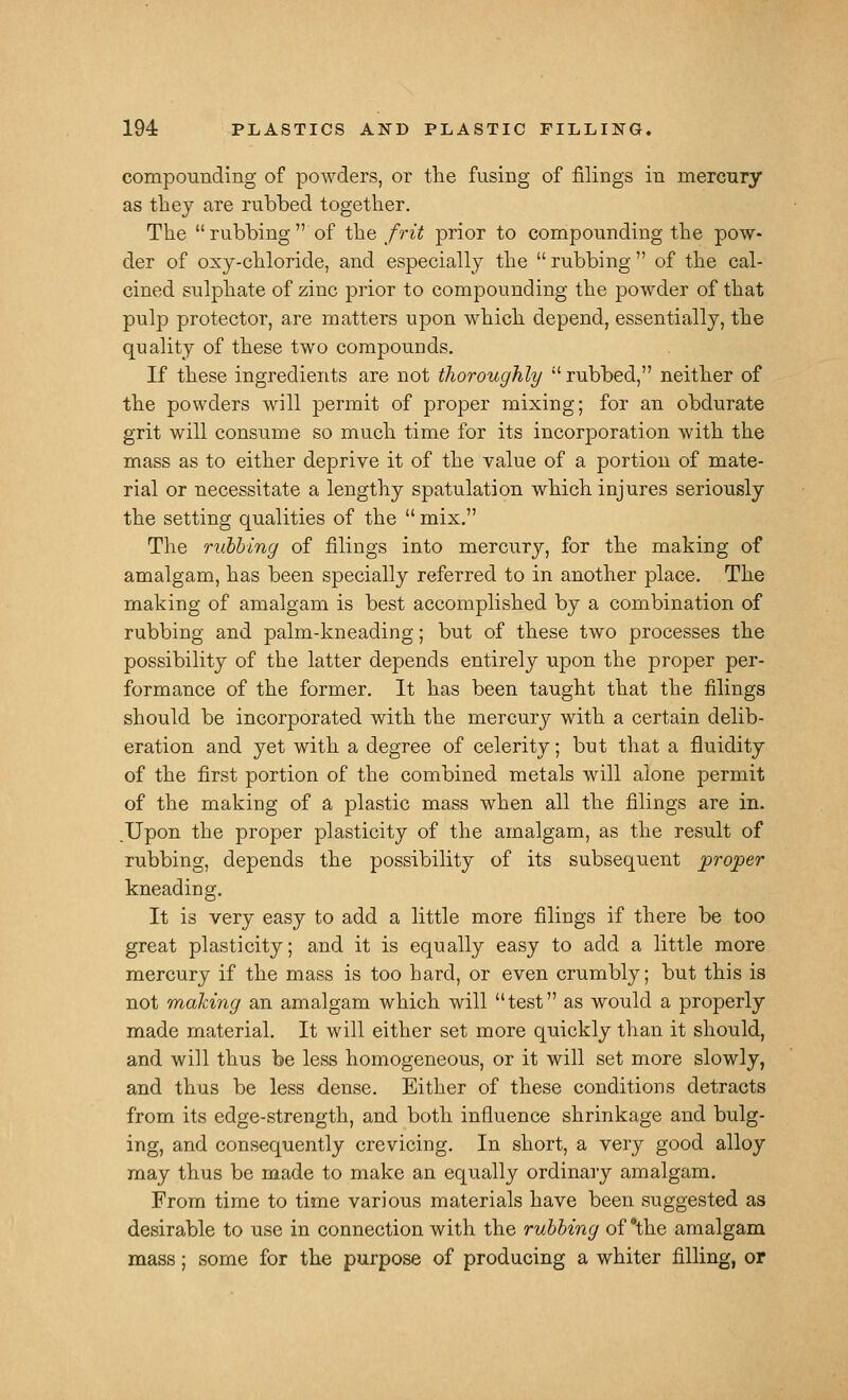 compounding of powders, or the fusing of filings in mercnry as they are rubbed together. The rubbing of the frit prior to compounding the pow- der of osy-chloride, and especially the  rubbing  of the cal- cined sulphate of zinc prior to compounding the powder of that pulp protector, are matters upon which depend, essentially, the quality of these two compounds. If these ingredients are not thoroughly  rubbed, neither of the powders will permit of proper mixing; for an obdurate grit will consume so much time for its incorporation with the mass as to either deprive it of the value of a portion of mate- rial or necessitate a lengthy spatulation which injures seriously the setting qualities of the  mix, The ruhhing of filings into mercury, for the making of amalgam, has been specially referred to in another place. The making of amalgam is best accomplished by a combination of rubbing and palm-kneading; but of these two processes the possibility of the latter depends entirely upon the proper per- formance of the former. It has been taught that the filings should be incorporated with the mercury with a certain delib- eration and yet with a degree of celerity; but that a fluidity of the first portion of the combined metals will alone permit of the making of a plastic mass when all the filings are in. Upon the proper plasticity of the amalgam, as the result of rubbing, depends the possibility of its subsequent proper kneading. It is very easy to add a little more filings if there be too great plasticity; and it is equally easy to add a little more mercury if the mass is too hard, or even crumbly; but this is not making an amalgam which will test as would a properly made material. It will either set more quickly than it should, and will thus be less homogeneous, or it will set more slowly, and thus be less dense. Either of these conditions detracts from its edge-strength, and both influence shrinkage and bulg- ing, and consequently ere vicing. In short, a very good alloy may thus be made to make an equally ordinary amalgam. From time to time various materials have been suggested as desirable to use in connection with the ruhhing of *the amalgam mass; some for the purpose of producing a whiter filling, or