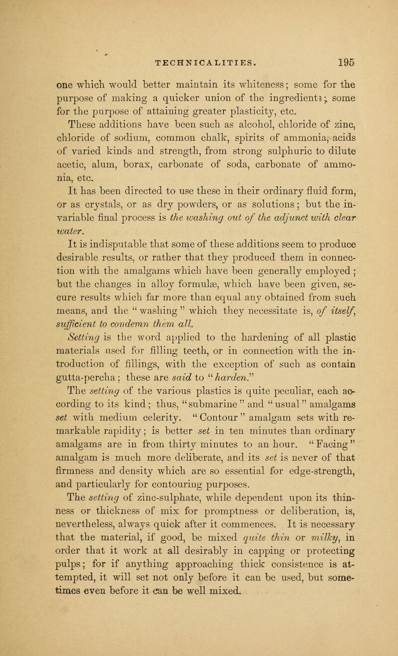 one wliicli would better maintain its whiteness; some for the purpose of making a quicker union of the ingredient 5;, some for the purpose of attaining greater plasticity, etc. These additions have been such as alcohol, chloride of zinc, chloride of sodium, common chalk, spirits of ammonia, acids of varied kinds and strength, from strong sulphuric to dilute acetic, alum, borax, carbonate of soda, carbonate of ammo- nia, etc. It has been directed to use these in their ordinary fluid form, or as crystals, or as dry powders, or as solutions ; but the in- variable final process is the washing out of the adjunct with clear water. It is indisputable that some of these additions seem to produce desirable results, or rather that they produced them in connec- tion with the amalgams which have been generally employed; but the changes in alloy formulae, which have been given, se- cure results which far more than equal any obtained from such means, and the  washing  which they necessitate is, of itself^ sufficient to condemn them all. Setting is the word applied to the hardening of all plastic materials used for filling teeth, or in connection with the in- troduction of fillings, with the exception of such as contain gutta-percha ; these are said to  harden^'' The setting of the various plastics is quite peculiar, each ao- cording to its kind; thus, submarine and usual amalgams set with medium celerity.  Contour  amalgam sets with re- markable rapidity; is better set in ten minutes than ordinary amalgams are in from thirty minutes to an hour.  Facing  amalgam is much more deliberate, and its set is never of that firmness and density which are so essential for edge-strength, and particularly for contouring purposes. The setting of zinc-sulphate, while dependent upon its thin- ness or thickness of mix for promptness or deliberation, is, nevertheless, always quick after it commences. It is necessary that the material, if good, be mixed quite thin or milky^ in order that it work at all desirably in capping or protecting pulps; for if anything approaching thick consist<;nce is at- tempted, it will set not only before it can be used, but some- times even before it can be well mixed-