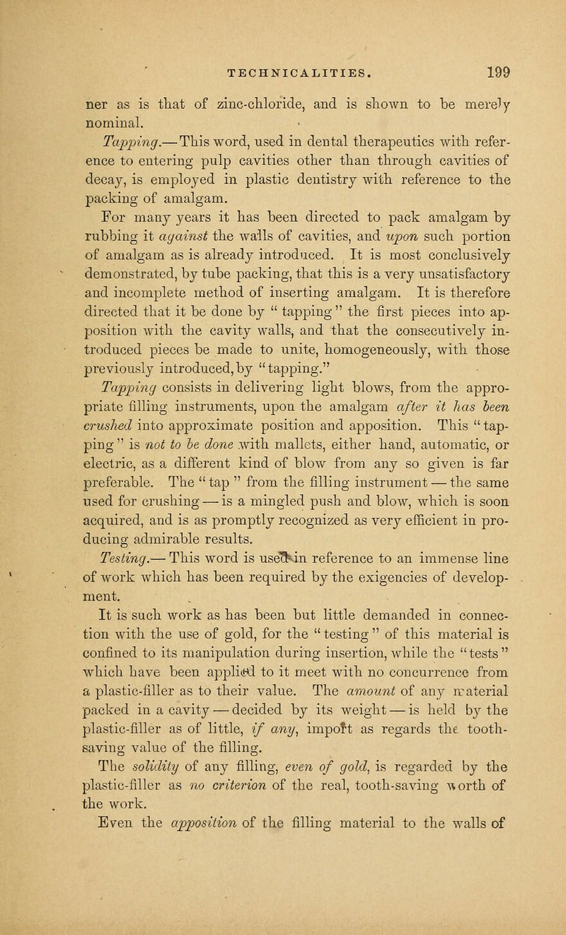 ner as is tliat of zinc-chloride, and is sliown to be merely nominal. Tapping.— Tliis word, used in dental therapeutics with refer- ence to entering pulp cavities other than through cavities of decay, is employed in plastic dentistry with reference to the packing of amalgam. For many years it has been directed to pack amalgam by rubbing it against the walls of cavities, and upon such portion of amalgam as is already introduced. It is most conclusively demonstrated, by tube packing, that this is a very unsatisfactory and incomplete method of inserting amalgam. It is therefore directed that it be done by  tapping  the first pieces into ap- position with the cavity walls, and that the consecutively in- troduced pieces be made to unite, homogeneously, with those previously introduced,by tapping. Tapping consists in delivering light blows, from the appro- priate filling instruments, upon the amalgam after it has heen crushed into approximate position and apposition. This  tap- ping  is not to he done with mallets, either hand, automatic, or electric, as a different kind of blow from any so given is far preferable. The tap  from the filling instrument — the same used for crushing — is a mingled push and blow, which is soon acquired, and is as promptly recognized as very efficient in pro- ducing admirable results. Testing.— This word is use'^^in reference to an immense line of work which has been required by the exigencies of develop- ment. , It is such work as has been but little demanded in connec- tion with the use of gold, for the  testing  of this material is confined to its manipulation during insertion, while the tests which have been applitKl to it meet with no concurrence from a plastic-filler as to their value. The amount of any n^aterial packed in a cavity — decided by its weight — is held by the plastic-filler as of little, if any^ import as regards the tooth- saving value of the filling. The solidity of any filling, even of gold^ is regarded by the plastic-filler as no criterion of the real, tooth-saving worth of the work. Even the apposition of the filling material to the walls of