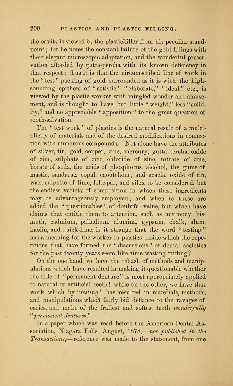 the cavity is viewed by the plastic-filler from his peculiar stand- point ; for he notes the constant failure of the gold fillings with their elegant microscopic adaptation, and the wonderful preser- vation aftbrded by gutta-percha with its known deficiency in that respect; thus it is that the circumscribed line of work in the  test packing of gold, surrounded as it is with the high- sounding epithets of  artistic,  elaborate,  ideal, etc., is viewed by the plastic-worker with mingled wonder and amuse- ment, and is thought to have but little  weight, less  solid- ity, and no appreciable  apposition  to the great question of tooth-salvation. The  test work  of plastics is the natural result of a multi- plicity of materials and of the desired modifications in connec- tion with numerous compounds. Not alone have the attributes of silver, tin, gold, copper, zinc, mercury, gutta-percha, oxide of zinc, sulphate of zinc, chloride of zinc, nitrate of zinc, borate of soda, the acids of phosphorus, alcohol, the gums of mastic, sandarac, copal, caoutchouc, and acacia, oxide of tin, wax, sulphite of lime, feldspar, and silex to be considered, but the endless variety of composition in which these ingredients may be advantageously employed; and when to these are added the  questionables, of doubtful value, but which have claims that entitle them to attention, such as antimony, bis- muth, cadmium, palladium, alumina, gypsum, chalk, alum, kaolin, and quick-lime, is it strange that the word  testing has a meaning for the worker in plastics beside which the repe- titions that have formed the  discussions  of dental societies for the past twenty years seem like time-wasting trifling ? On the one hand, we have the rehash of methods and manip- ulations which have resulted in making it questionable whether the title of permanent denture is most appropriately applied to natural or artificial teeth! while on the other, we have that work which by  testing  has resulted in materials, methods, and manipulations whicll fairly bid defiance to the ravages of caries, and make of the frailest and softest teeth wonderfully ^^permanent dentures.^'' In a paper which was read before the American Dental As- sociation, Niagara Falls, August, 1878,—not •puhlislied in the Transactions^—reference was made to the statement, from one