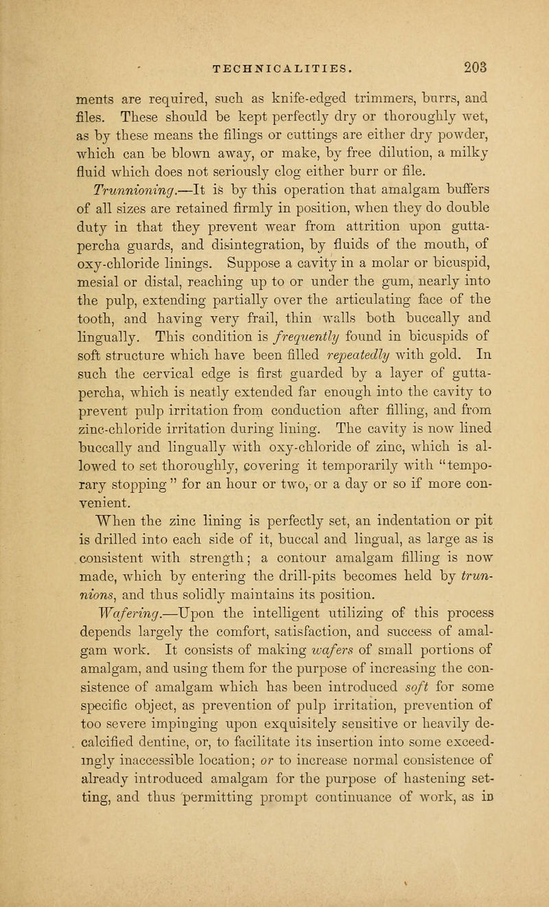 ments are required, sucli as knife-edged trimmers, bnrrs, and files. These should be kept perfectly dry or thoroughlj wet, as by these means the filings or cuttings are either dry powder, which can be blown away, or make, by free dilution, a milky fluid which does not seriously clog either burr or file. Trunnioning.—It is by this operation that amalgam buffers of all sizes are retained firmly in position, when they do double duty in that they prevent wear from attrition upon gutta- percha guards, and disintegration, by fluids of the mouth, of oxy-chloride linings. Suppose a cavity in a molar or bicuspid, mesial or distal, reaching up to or under the gaim, nearly into the pulp, extending partially over the articulating face of the tooth, and having very frail, thin walls both buccally and lingually. This condition is frequently found in bicuspids of soft structure which have been filled repeatedly with gold. In such the cervical edge is first guarded by a layer of gutta- percha, which is neatly extended far enough into the cavity to prevent pulp irritation frora conduction after filling, and from zinc-chloride irritation during lining. The cavity is now lined buccally and lingually with oxy-chloride of zinc, which is al- lowed to set thoroughly, covering it temporarily with tempo- rary stopping  for an hour or two,- or a day or so if more con- venient. When the zinc lining is perfectly set, an indentation or pit is drilled into each side of it, buccal and lingual, as large as is consistent with strength; a contour amalgam filling is now made, Avhich by entering the drill-pits becomes held by trun- nions^ and thus solidly maintains its position. Wafering.—Upon the intelligent utilizing of this process depends largely the comfort, satisfaction, and success of amal- gam work. It consists of making wafers of small portions of amalgam, and using them for the purpose of increasing the con- sistence of amalgam which has been introduced soft for some specific object, as prevention of pulp irritation, prevention of too severe impinging upon exquisitely sensitive or heavily de- . calcified dentine, or, to facilitate its insertion into some exceed- ingly inaccessible location; or to increase normal consistence of already introduced amalgam for the purpose of hastening set- ting, and thus 'permitting prompt continuance of work, as in