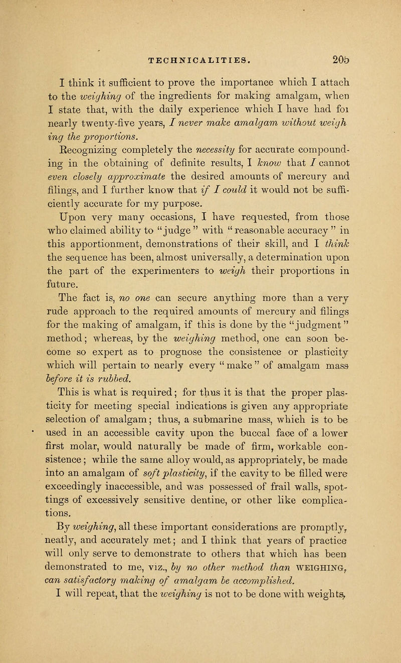 I think it sufficient to prove the importance which I attach to the weighing of the ingredients for making amalgam, when I state that, with the daily experience which I have had foi nearly twenty-five years, I never make amalgam without weigh ing the proportions. Recognizing completely the necessity for accurate compound- ing in the obtaining of definite results, I know that / cannot even closely approximate the desired amounts of mercury and filings, and I further know that if I could it would not be suffi- ciently accurate for my purpose. Upon very many occasions, I have requested, from those who claimed ability to judge  with  reasonable accuracy  in this apportionment, demonstrations of their skill, and I think the sequence has been, almost universally, a determination upon the part of the experimenters to weigh their proportions in future. The fact is, no one can secure anything more than a very rude approach to the required amounts of mercury and filings for the making of amalgam, if this is done by the judgment method; whereas, by the weighing method, one can soon be- come so expert as to prognose the consistence or plasticity which will pertain to nearly every  make  of amalgam mass hefore it is rubbed. This is what is required; for thus it is that the proper plas- ticity for meeting special indications is given any appropriate selection of amalgam; thus, a submarine mass, which is to be used in an accessible cavity upon the buccal face of a lower first molar, would naturally be made of firm, workable con- sistence ; while the same alloy would, as appropriately, be made into an amalgam of soft plasticity, if the cavity to be filled were exceedingly inaccessible, and was possessed of frail walls, spot- tings of excessively sensitive dentine, or other like complica- tions. By weighing, all these important considerations are promptly, neatly, and accurately met; and I think that years of practice will only serve to demonstrate to others that which has been demonstrated to me, viz., by no other method than weighing, can satisfactory making of amalgam be accoraplished. I will repeat, that the iveighing is not to be done with weights,