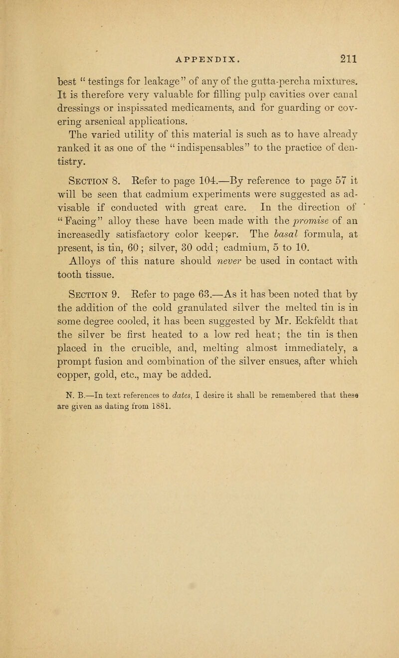 best  testings for leakage of any of tlie gutta-percha mixtures. It is therefore very valuable for filling pulp cavities over canal dressings or inspissated medicaments, and for guarding or cov- ering arsenical applications. The varied utility of this material is such as to have already ranked it as one of the indispensables to the practice of den- tistry. Section 8. Eefer to page 104.—By reference to page 57 it will be seen that cadmium experiments were suggested as ad- visable if conducted with great care. In the direction of Facing alloy these have been made with the promise of an increasedly satisfactory color keeper. The basal formula, at present, is tin, 60 ; silver, 30 odd; cadmium, 5 to 10. Alloys of this nature should never be used in contact with tooth tissue. SECTloisr 9. Eefer to page 63.—As it has been noted that by the addition of the cold granulated silver the melted tin is in some degree cooled, it has been suggested by Mr. Eckfeldt that the silver be first heated to a low red heat; the tin is then placed in the crucible, and, melting almost immediately, a prompt fusion and combination of the silver ensues, after which copper, gold, etc., may be added. N. B.—In text references to dates, I desire it shall be remembered that these are given as dating from 1881.