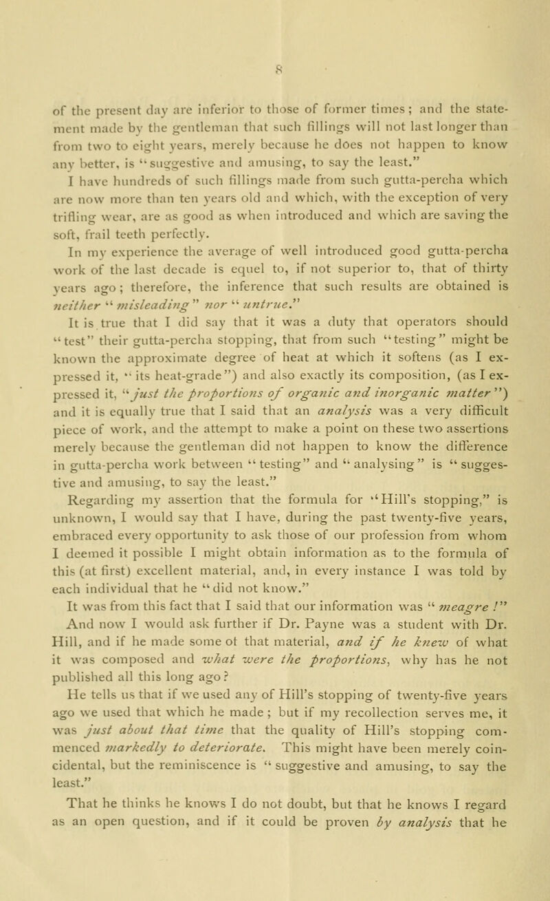 of the present day are inferior to those of former times; and the state- ment made by tlie gentleman that such fillings will not last longer than from two to eight years, merely because he does not happen to know any better, is ''suggestive and amusing, to say the least. I have hundreds of such fillings made from such gutta-percha which are now more than ten years old and wiiich, with the exception of very trifling wear, are as good as when introduced and which are saving the soft, frail teeth perfectly. In my experience the average of well introduced good gutta-percha work of the last decade is equel to, if not superior to, that of thirty years ago; therefore, the inference that such results are obtained is neither 7nisleading nor untrue. It is true that I did say that it was a duty that operators should test their gutta-percha stopping, that from such testing might be known the approximate degree of heat at which it softens (as I ex- pressed it, its heat-grade) and also exactly its composition, (as I ex- pressed it, '■^ just the proportions of organic and inorganic Tnatter ) and it is equally true that I said that an analysis was a very difficult piece of work, and the attempt to make a point on these two assertions merelv because the gentleman did not happen to know the difference in gutta-percha work between testing and ''analysing is sugges- tive and amusing, to say the least. Regarding my assertion that the formula for ''Hill's stopping, is unknown, I would say that I have, during tiie past twenty-five years, embraced every opportunity to ask those of our profession from whom I deeined it possible I might obtain information as to the formula of this (at first) excellent material, and, in every instance I was told by each individual that he did not know. It was from this fact that I said that our information was t?ieagre ! And now I would ask further if Dr. Payne was a student with Dr. Hill, and if he made some ot that material, and if he knew of what it was composed and what were the proportions^ why has he not published all this long ago.'* He tells us that if we used any of Hill's stopping of twenty-five years ago we used that which he made ; but if my recollection serves me, it was just about that time that the quality of Hill's stopping com- menced inarkedly to deteriorate. This might have been merely coin- cidental, but the reminiscence is suggestive and amusing, to say the least. That he thinks he knows I do not doubt, but that he knows I regard as an open question, and if it could be proven by analysis that he