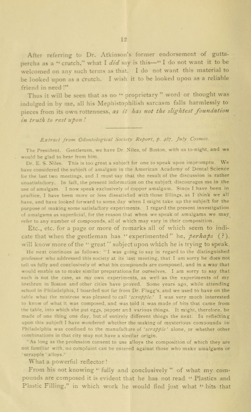 After referring to Dr. Atkinson's former endorsement of gutta- percha as a  crutch, what I did say is this— I do not want it to be welcomed on anv such terms as that. I do not want this material to be looked upon as a crutch. I wish it to be looked upon as a reliable friend in need I Thus it will be seen that as no  proprietary  word or thought was indulged in bv me. all his Mephistophilish sarcasm falls harmlessly to pieces from its own rottenness, as it has not the slightest foundation in truth to rest upon I Ex'.raci jrom Odonlological Society Report, p. 4S7, July Cosmos. The President. Gentlemen, we have Dr. Niles, of Boston, with us to-night, and we would be glad to hear from him. Dr. E. S. Niles. This is too great a subject for one 10 speak upon impromptu. We have considered the subject of amalgam in the American .\cademy of Dental Science for the last two meetings, and I must say that the result of the di.ccussion is rather unsatisfactory. In fad, the present information on the subject discourages me in the use of amalgam. I now speak exclusively of copper amalgam. Since I have been in practice, I have been more or less dissatisSed with these fillings, as I think we all have, and have looked forward to some day when I might take up the subjecl for the purpose of making some saiisfaclory ex[>eriraents. I regard the present investigation of amalgams as superficial, for the reason that when we speak of amalgams we may refer to any number of compounds, all of which may vary in their composition. Etc., etc. for a page or more of remarks all of which seem to indi- cate that when the gentleman has experimented he^ perhaps (.''). will know more of the '■ great  subject upon which he is tr\ing to speak. He next continues as follows: I was going to say in regard to the distinguished professor who addressed this society at its last meeting, that I am sorry he d'^es not lell us fully and conclusively of what his compounds are composed, and in a way that would enable us to make similar preparations for ourselves. I am sorry to say that such is not the case, as ray own experiments, as well as the experiments of my brethren in Boston and other cities have proved. Some years ago, while attending school in Philadelphia, I boarded not far from Dr. Fiagg's. and we used to have on the table what the mistress was pleased '.0 call 'scrapple.^ I was very much interested to know of what it was composed, and was told it was made of bits that came from ttie table, into which she pat eggs, pepper and various things. It might, therefore, be made of one thing one day. but of entirely different things the next. In reflefting upon this subject I have wondered whether the making of mysterious comoounds in Philadelphia was confined to the manufacture of 'scrapple' alone, or whether other combinations in that city may not have a similar origin. As long as the profession consent to use alloys the composition of which they are not familiar with, no complaint can be entered against those who make amalgams or ■ scrapple' alloys. What a powerful reflector ! From his not knowing  fully and conclusively  of what my com- pounds are composed it is evident that he has not read •'' Plastics and Plastic Filling, in which work he would find just what *' bits that