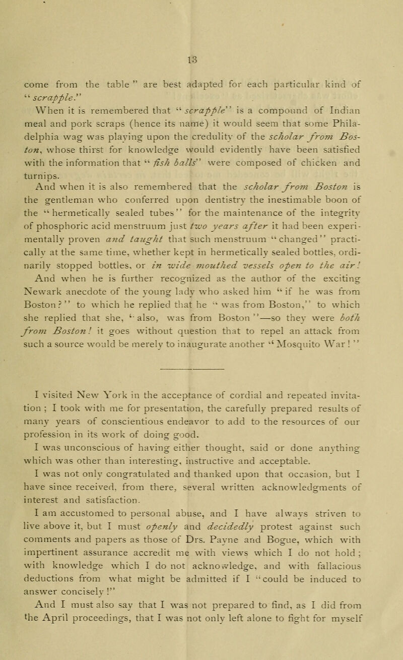 come from the table  are best adapted for each particular kind of '•'• scrapple y When it is remembered that -''scrapple' is a compound of Indian meal and pork scraps (hence its name) it would seem that some Phila- delphia wag was playing upon the credulity of the scholar from Bos- ton^ whose thirst for knowledge would evidently have been satisfied with the information that  fish balls'' were composed of chicken and turnips. And when it is also remembered that the scholar from Boston is the gentleman who conferred upon dentistry the inestimable boon of the hermetically sealed tubes for the maintenance of the integrity of phosphoric acid menstruum just two years after it had been experi- mentally proven a7id taught that such menstruum changed practi- cally at the same time, whether kept in hermetically sealed bottles, ordi- narily stopped bottles, or in vjide mouthed vessels open to the air'. And when he is further recognized as the author of the exciting Newark anecdote of the young lady who asked him '' if he was from Boston? to which he replied that he ' was from Boston, to which she replied that she, 'also, was from Boston—so they were both from Boston', it goes without question that to repel an attack from such a source would be merely to inaugurate another '' Mosquito War !  I visited New York in the acceptance of cordial and repeated invita- tion ; I took with me for presentation, the carefully prepared results of many years of conscientious endeavor to add to the resources of our profession in its work of doing good. I was unconscious of having either thought, said or done anything which was other than interesting, instructive and acceptable. I was not only congratulated and thanked upon that occasion, but I have since received, from there, several written acknowledgments of interest and satisfaction. I am accustomed to personal abuse, and I have always striven to live above it, but I must openly and decidedly protest against such comments and papers as those of Drs. Payne and Bogue, which with impertinent assurance accredit me with views which I do not hold ; with knowledge which I do not acknowledge, and with fallacious deductions from what might be admitted if I could be induced to answer concisely ! And I must also say that I was not prepared to find, as I did from the April proceedings, that I was not only left alone to fight for myself
