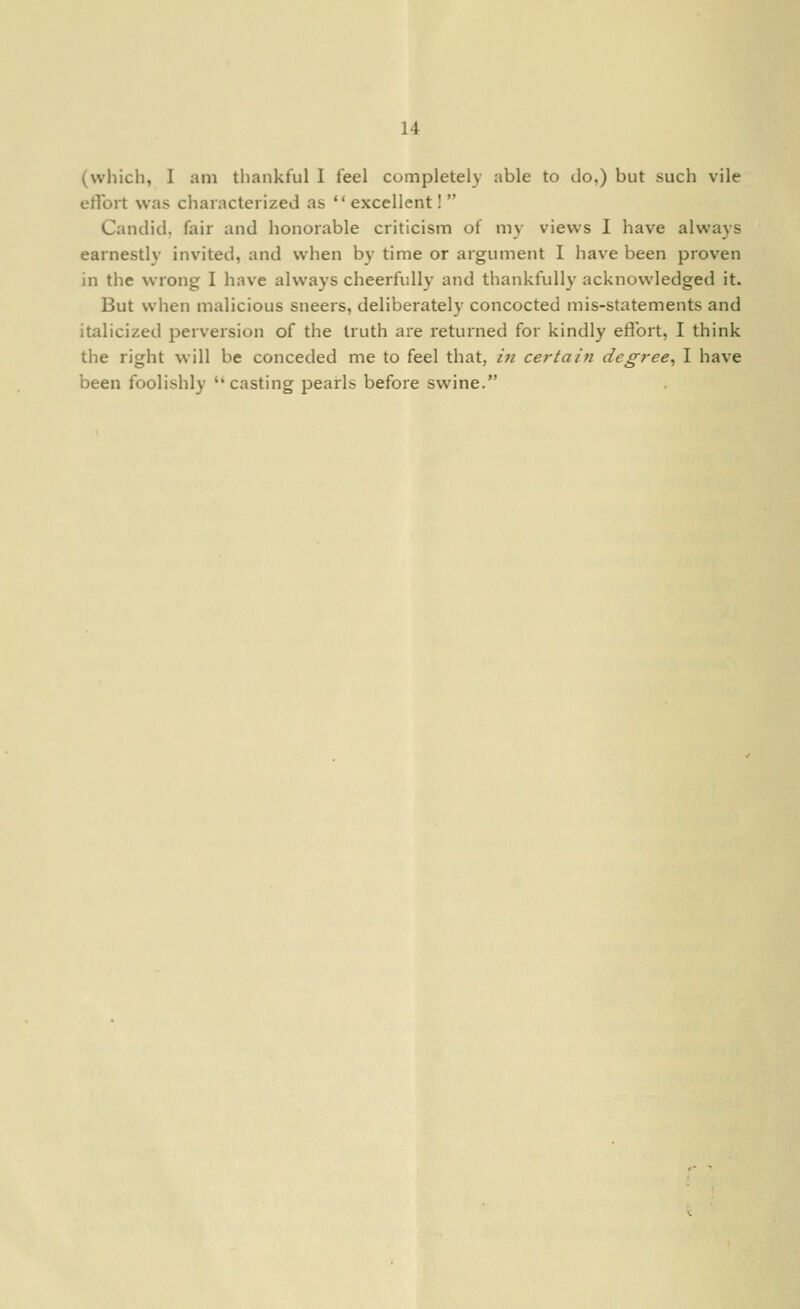 (wliich, I am thankful I feel completely able to do.) but such vile ertbrt was characterized as  excellent!  Candid, fair and honorable criticism of my views 1 have always earnestly invited, and when by time or argument I have been proven in the wrong I have always cheerfully and thankfully acknowledged it. But when malicious sneers, deliberately concocted mis-statements and italicized perversion of the truth are returned for kindly effort, I think the right will be conceded me to feel that, hi certain degree^ I have been foolishly ''casting pearls before swine.