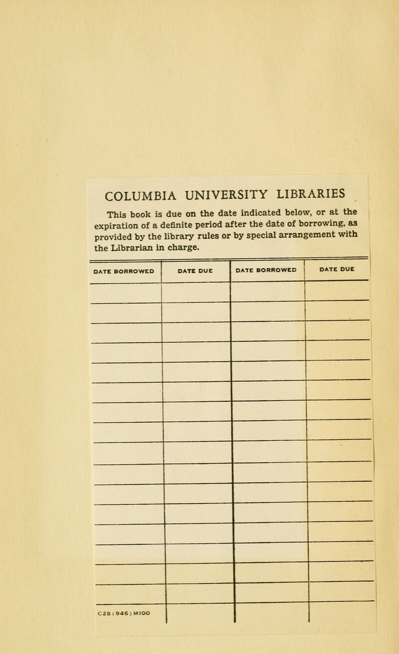 COLUMBIA UNIVERSITY LIBRARIES This book is due on the date indicated below, or at the expiration of a definite period after the date of borrowing, as provided by the library rules or by special arrsmgement with the Librariam in charge. DATE BORROWED DATE BORROWED C28(946 J MlOO