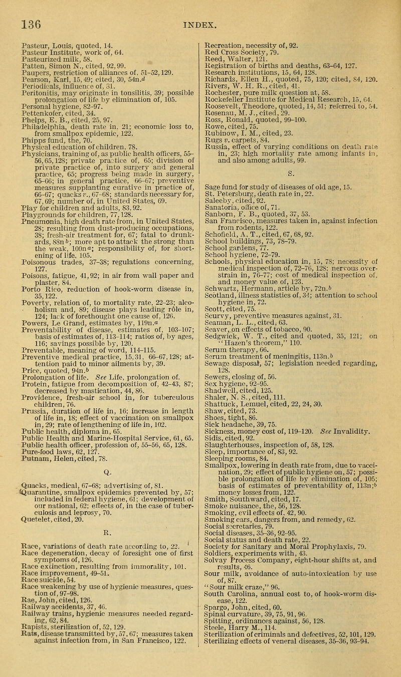 Pasteur, Louis, quoted, 14. Pasteur Institute, work of, G4. Pasteurized millv, 58. Patten, Simon N., cited, 92,99. Paupers, restriction of alliances of, 51-52,129. Pearson, -Karl, 15,49; cited, 30, 54n.d Periodicals, influence of, 81. Peritonitis, may originate in tonsilitis, 39; possible prolongation of life by elimination of, 105. Personal hygiene, 82-97. Pettenkofer, cited, 34. Phelps, E. B., cited, 25, 97. Philadelphia, death rate in, 21; economic loss to, from smallpox epidemic, 122. Phipps fund, the, 70. Physical education of children, 78. Physicians, training of, as public health oflicers, 55- 56,65,128; private practice of, 65; division of private practice of, into surgery and general practice, 65; progress being made in surgery, 65-66; in general practice, 66-67; preventive measures supplanting curative in practice of, 66-67; quacks r., 67-68; standards necessary for, 67,69; number of, in United States, 69. Play for children and adults, 83,92. Playgrounds for children, 77,128. Pneumonia, high death rate from, in United States, 28; resulting from dust-producing occupations, 38; fresh-air treatment for, 67; fatal to drunk- ards, 88n 6; more apt to attack the strong than the weak, 100n«; responsibility of, for short- ening of life, 105. Poisonous trades, 37-38; regulations concerning, 127. Poisons, fatigue, 41,92; in air from wall paper and plaster, 84. Porto Rico, reduction of hook-worm disease in, 35,122. Poverty, relation of, to mortality rate, 22-23; alco- holism and, 89; disease plays leading role in, 124; lack of forethought one cause of, 126. Powers, Le Grand, estimates by, 119n.o Preventability of disease, estimates of, 103-107; basis of estimates of, 113-114; ratios of, by ages, 116; savings possible by, 120. Preventable, meaning of word, 114-115. Preventive medical practice, 15,31, 66-67,128; at- tention paid to minor ailments by, 39. Price, quoted, 94n.6 Prolongation of life. See Life, prolongation of. Protein, fatigue from decomposition of, 42-43, 87; decreased by mastication, 44, 86. Providence, fresh-air school in, for tuberculous children, 76. Prussia, duration of life in, 16; increase in length of life in, 18; effect of vaccination on smallpox in, 29; rate of lengthening of life in, 102. Public health, diploma in, 65. Public Health and Marine-Hospital Service, 61, 65. Public health ofTicer, profession of, 55-56, 65, 128. Pure-food laws, 62, 127. Putnam, Helen, cited, 78. Q. Quacks, medical, 67-68; advertising of, 81. {Quarantine, smallpox epidemics prevented by, 57; included in federal hygiene, 61; development of our national, 62; effects of, in the case of tuber- culosis and leprosy, 70. Quetelet, cited, 20. R. Race, variations of death rate according to, 22. ' Race degeneration, decay of foresight one of first symptoms of, 126. Hace extinction, resulting from immoralitj^ 101. Race improvement, 49-51. Race suicide, 54. Race weakening by use of hygienic measures, ques- tion of, 97-98. Rae, John, cited, 126. Railway accidents, 37, 4G. Railway trains, hygienic measures needed regard- ing, 62, 84. Rapists, sterilization of, .52,129. Rats, disease transmitted by, 57,67; measures taken against infection from, in San Francisco, 122. Recreation, necessity of, 92. Red Cross Society, 79. Reed, AValter, 121. Registration of births and deaths, 63-64, 127. Research institutions, 15, 64, 128. Richards, Ellen H., quoted, 75, 120; cited, 84, 120. Rivers, W. H. R., cited, 41. Rochester, pure milk question at, 58. Rockefeller Institute lor Medical Research, 15, G4. Roosevelt, Theodore, quoted, 14, 51; referred to, 64. Rosenau, M. J., cited, 29. Ross, Ronald, quoted, 99-100. Rowe, cited, 75. Rubinow, I. M., cited, 23. Rugs!). carpets, 84. Russia, effect of varying conditions on death rate in, 23; high mortality rate among infants in, and also among adults, 99. Sage fund for study of diseases of old age, 15. St. Petersburg, death rate in, 22. Saleeby, cited, 92. Sanatoria, oflfice of, 71. Sanbom, F. B., quoted, 37, 53. San Francisco, measures taken in, against infection from rodents, 122. Schofield, A. T., cited, 67, 68, 92. School buildings, 73, 78-79. School gardens, 77. School hygiene, 72-79. Schools, physical education in, 15, 78; necessity of medical inspection of, 72-76, 128; nervous over- strain in, 76-77; cost of medical inspection of, and money value of, 123. Schwartz, Hermann, article by, 72n.6 Scotland, illness statistics of, 34; attention to school hygiene in, 72. Scott, cited, 75. ■ Scurvy, preventive measures against, 31. Seaman, L. L., cited, 63. Seaver,.on effects of tobacco, 90. Sedgwick, W. T., cited and quoted, 35, 121; on Hazen's theorem, 110. Serum therapy, 66. Serum treatment of meningitis, 113n.6 Sewage disposal, 57; legislation needed regarding, 128. Sewers, closing of, 56. Sex hygiene, 92-95. Shadwell, cited, 125. Shaler, N. S., cited. 111. Shattuck, Lemuel, cited, 22, 24, 30. Shaw, cited, 73. Shoes, tight, 86. Sick headache, 39, 75. Sickness, money cost of, 119-120. Sec Invalidity. Sidis, cited, 92. Slaughterhouses, inspection of, 58,128. Sleep, importance of, 83, 92. Sleeping rooms, 84. Smallpox, lowering in death rate from, due to vacci- nation, 29; effect of public hygiene on, 57; possi- ble prolongation of life by elimination of, 105; basis of estimates of preventability of, llSn;* money losses from, 122. Smith, Southward, cited, 17. Smoke nuisance, the, 56,128. Smoking, evil effects of. 42, 90. Smoking cars, dangers from, and remedy, 62. Social SL>cretaries, 79. Social diseases, 35-36, 92-95. Social status and death rate, 22. Society for Sanitary and Moral Prophylaxis, 79. Soldiers, experiments with, 43. Solvay Process Company, eight-hour shifts at, and results, 46. Sour milk, avoidance of auto-intoxication by use of, 87.  Sour milk craze, 96. South Carolina, annual cost to, of hook-worm dis- ease, 122. Spargo, John, cited, 60. Spinal curvature, 39, 75, 91, 96. Spitting, ordinances against, 56.128. Steele, Harry M., 114. Sterihzation of criminals and defectives, 52,101,129. Sterilizing effects of veneral diseases, 35-36, 93-94.