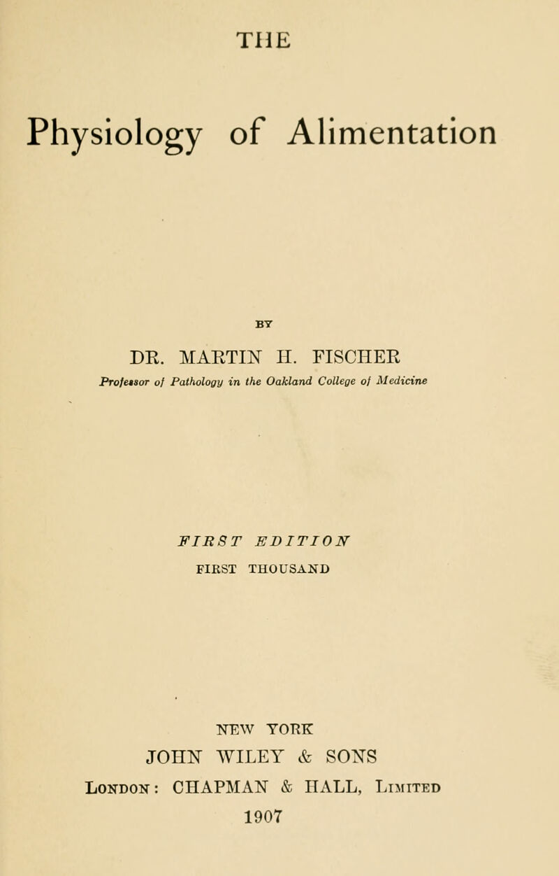 THE Physiology of Alimentation DR. MARTIN IT. FISCHER Profasor of Pathology in the Oakland College of Medicine FIRST EDITION FIRST THOUSAND NEW YORK JOnN WILEY & SONS London: CHAPMAN & HALL, Limited 1907