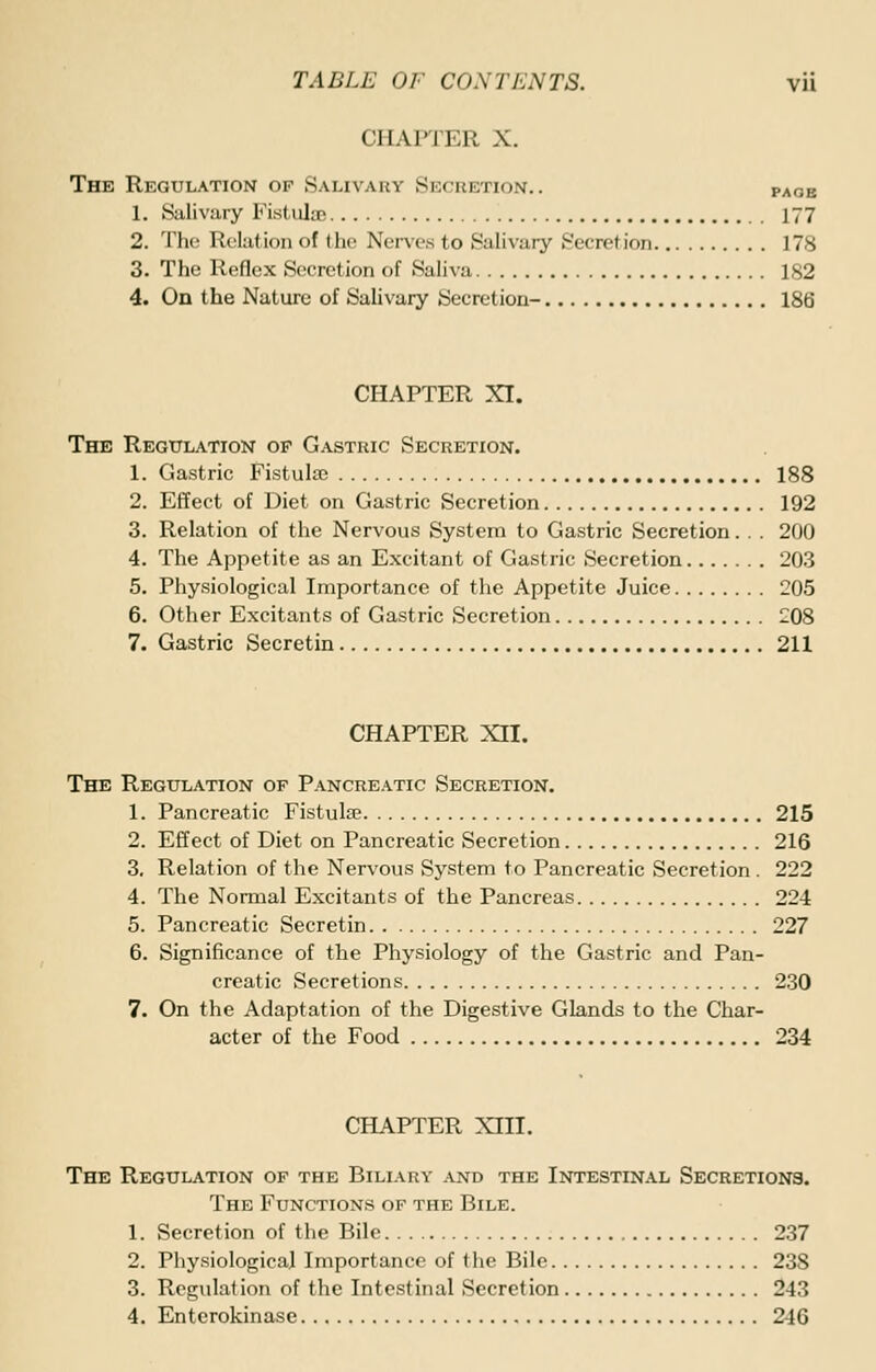 CHAPTER X. The Regulation of Salivary Secretion.. paob 1. Salivary Fist viler . 177 2. The Relation of the Nerves to Salivary Secretion 178 3. The Reflex Secretion of Saliva 182 4. On the Nature of Salivary Secretion- 186 CHAPTER XI. The Regulation op Gastric Secretion. 1. Gastric Fistulsc 188 2. Effect of Diet on Gastric Secretion 192 3. Relation of the Nervous System to Gastric Secretion. . . 200 4. The Appetite as an Excitant of Gastric Secretion 203 5. Physiological Importance of the Appetite Juice 205 6. Other Excitants of Gastric Secretion 208 7. Gastric Secretin 211 CHAPTER XII. The Regulation of Pancreatic Secretion. 1. Pancreatic Fistulse 215 2. Effect of Diet on Pancreatic Secretion 216 3. Relation of the Nervous System to Pancreatic Secretion. 222 4. The Normal Excitants of the Pancreas 224 5. Pancreatic Secretin 227 6. Significance of the Physiology of the Gastric and Pan- creatic Secretions 230 7. On the Adaptation of the Digestive Glands to the Char- acter of the Food 234 CHAPTER XIII. The Regulation of the Biliary and the Intestinal Secretions. The Functions of the Bile. 1. Secretion of the Bile 237 2. Physiological Importance of the Bile 23S 3. Regulation of the Intestinal Secretion 243 4. Enterokinase 246