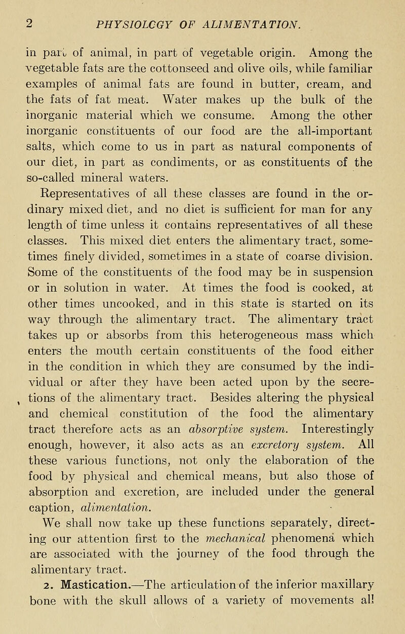 in pari, of animal, in part of vegetable origin. Among the vegetable fats are the cottonseed and olive oils, while familiar examples of animal fats are found in butter, cream, and the fats of fat meat. Water makes up the bulk of the inorganic material which we consume. Among the other inorganic constituents of our food are the all-important salts, which come to us in part as natural components of our diet, in part as condiments, or as constituents of the so-called mineral waters. Representatives of all these classes are found in the or- dinary mixed diet, and no diet is sufficient for man for any length of time unless it contains representatives of all these classes. This mixed diet enters the alimentary tract, some- times finely divided, sometimes in a state of coarse division. Some of the constituents of the food may be in suspension or in solution in water. At times the food is cooked, at other times uncooked, and in this state is started on its way through the alimentary tract. The alimentary tract takes up or absorbs from this heterogeneous mass which enters the mouth certain constituents of the food either in the condition in which they are consumed by the indi- vidual or after they have been acted upon by the secre- , tions of the alimentary tract. Besides altering the physical and chemical constitution of the food the alimentary tract therefore acts as an absorptive system. Interestingly enough, however, it also acts as an excretory system. All these various functions, not only the elaboration of the food by physical and chemical means, but also those of absorption and excretion, are included under the general caption, alimentation. We shall now take up these functions separately, direct- ing our attention first to the mechanical phenomena which are associated with the journey of the food through the alimentary tract. 2. Mastication.—The articulation of the inferior maxillary- bone with the skull allows of a variety of movements all