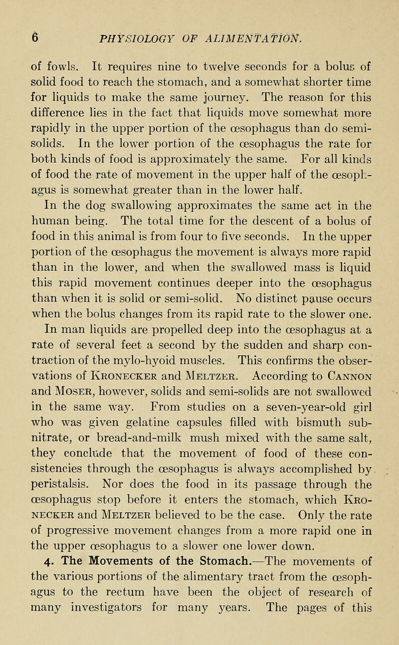 of fowls. It requires nine to twelve seconds for a bolus of solid food to reach the stomach, and a somewhat shorter time for liquids to make the same journey. The reason for this difference lies in the fact that liquids move somewhat more rapidly in the upper portion of the oesophagus than do semi- solids. In the lower portion of the oesophagus the rate for both kinds of food is approximately the same. For all kinds of food the rate of movement in the upper half of the oesoph- agus is somewhat greater than in the lower half. In the dog swallowing approximates the same act in the human being. The total time for the descent of a bolus of food in this animal is from four to five seconds. In the upper portion of the oesophagus the movement is always more rapid than in the lower, and when the swallowed mass is liquid this rapid movement continues deeper into the oesophagus than when it is solid or semi-solid. No distinct pause occurs when the bolus changes from its rapid rate to the slower one. In man liquids are propelled deep into the oesophagus at a rate of several feet a second by the sudden and sharp con- traction of the mylo-hyoid muscles. This confirms the obser- vations of Kronecker and Meltzer. According to Cannon and Moser, however, solids and semi-solids are not swallowed in the same way. From studies on a seven-year-old girl who was given gelatine capsules filled with bismuth sub- nitrate, or bread-and-milk mush mixed with the same salt, they conclude that the movement of food of these con- sistencies through the oesophagus is always accomplished by. peristalsis. Nor does the food in its passage through the oesophagus stop before it enters the stomach, which Kro- necker and Meltzer believed to be the case. Only the rate of progressive movement changes from a more rapid one in the upper oesophagus to a slower one lower down. 4. The Movements of the Stomach.—The movements of the various portions of the alimentary tract from the oesoph- agus to the rectum have been the object of research of many investigators for many years. The pages of this