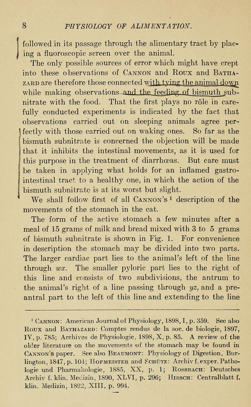 followed in its passage through the alimentary tract by plac- ing a fluoroscopic screen over the animal. The only possible sources of error which might have crept into these observations of Cannon and Roux and Batha- zard are therefore those connected with tvinp- thp animal dowji while making nbsprva.t.irm.si fl.nrl t,hp fpprjinp; OT bismuth ^gub- nitrate with the food. That the first plays no role in care- fully conducted experiments is indicated by the fact that observations carried out on sleeping animals agree per- fectly with those carried out on waking ones. So far as the bismuth subnitrate is concerned the objection will be made that it inhibits the intestinal movements, as it is used for this purpose in the treatment of diarrhoeas. But care must be taken in applying what holds for an inflamed gastro- intestinal tract to a healthy one, in which the action of the bismuth subnitrate is at its worst but slight. We shall follow first of all Cannon's 1 description of the movements of the stomach in the cat. The form of the active stomach a few minutes after a meal of 15 grams of milk and bread mixed with 3 to 5 grams of bismuth subnitrate is shown in Fig. 1. For convenience in description the stomach may be divided into two parts. The larger cardiac part lies to the animal's left of the line through vox. The smaller pyloric part lies to the right of this line and consists of two subdivisions, the antrum to the animal's right of a line passing through yz, and a pre- antral part to the left of this line and extending to the line Gannon: American Journal of Physiology, 1898,1, p. 359. See also Roux and Bathazard: Comptes rendus de la soc. de biologie, 1897, IV, p. 785; Archives de Physiologie, 1898, X, p. 85. A review of the older literature on the movements of the stomach may be found in Cannon's paper. See also Beaumont: Physiology of Digestion, Bur- lington, 1847,p. 104; Hofmeister and Echtjtz: Archiv f. exper. Patho- logie und Pharmakologie, 1885, XX, p. 1; Rossbach: Deutsches Archiv f. klin. Medizin, 1890, XLVI, p. 296; Hirsch: Centralblatt f. klin. Medizin, 1892, XIII, p. 994.