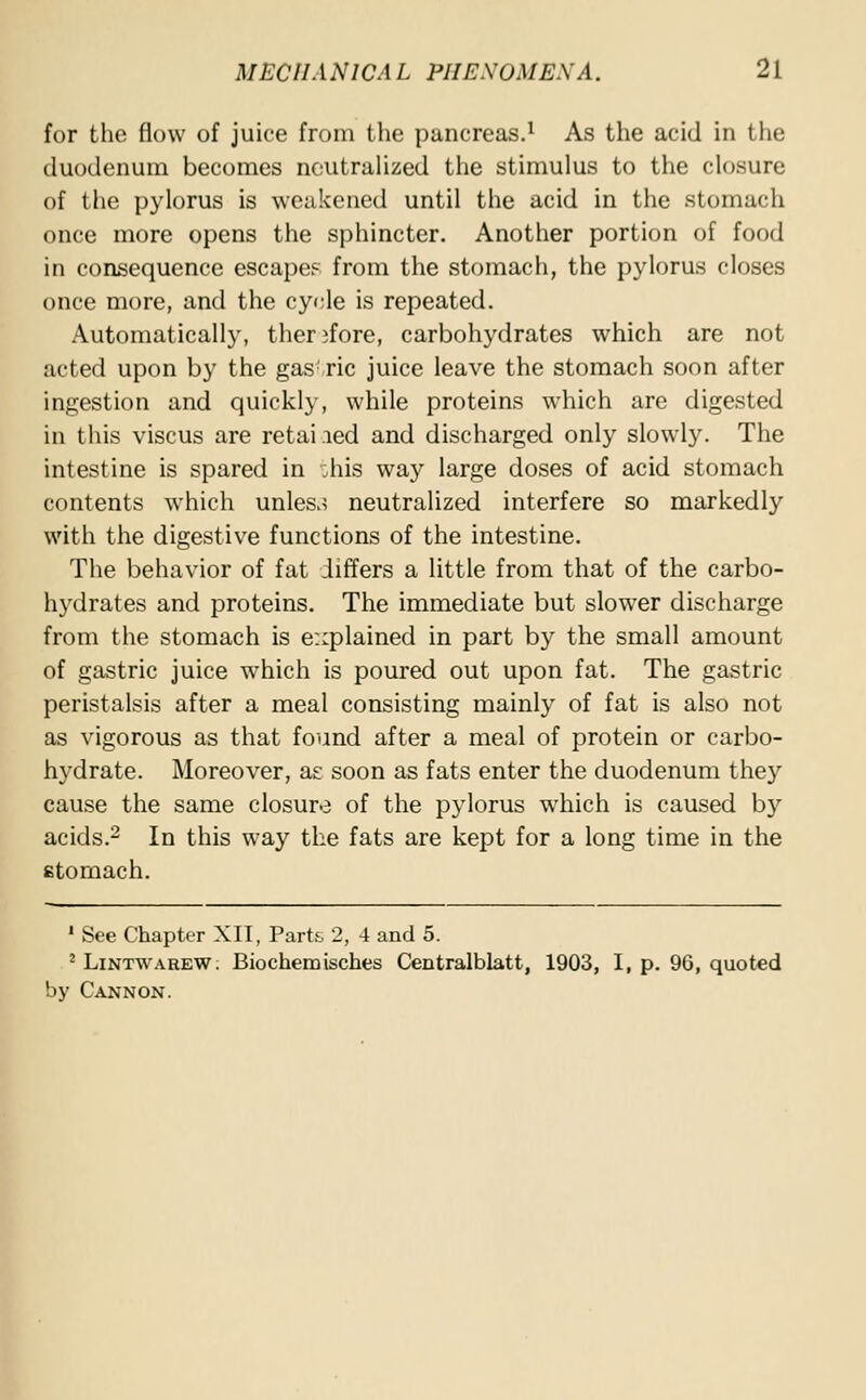for the flow of juice from the pancreas.1 As the acid in the duodenum becomes neutralized the stimulus to the closure of the pylorus is weakened until the acid in the stomach once more opens the sphincter. Another portion of food in consequence escape? from the stomach, the pylorus closes once more, and the cycle is repeated. Automatically, therefore, carbohydrates which are not acted upon by the gas!ric juice leave the stomach soon after ingestion and quickly, while proteins which are digested in this viscus are retailed and discharged only slowly. The intestine is spared in ;his way large doses of acid stomach contents which unless neutralized interfere so markedly with the digestive functions of the intestine. The behavior of fat differs a little from that of the carbo- hydrates and proteins. The immediate but slower discharge from the stomach is explained in part by the small amount of gastric juice which is poured out upon fat. The gastric peristalsis after a meal consisting mainly of fat is also not as vigorous as that found after a meal of protein or carbo- hydrate. Moreover, as soon as fats enter the duodenum the}7 cause the same closure of the pylorus which is caused by acids.2 In this way the fats are kept for a long time in the stomach. 1 See Chapter XII, Partt 2, 4 and 5. 2 Lintwarew; Biochemisches Centralblatt, 1903, I, p. 96, quoted by Cannon.