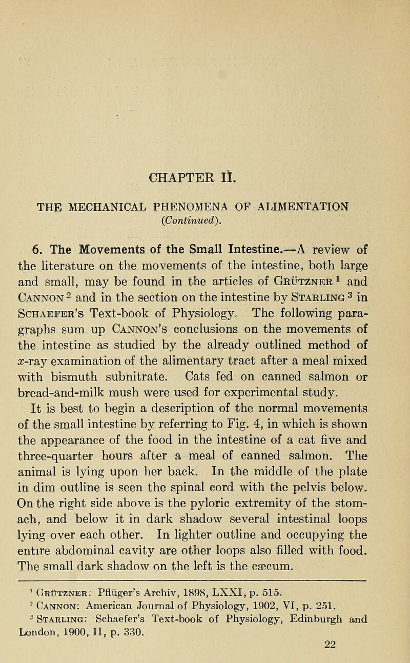 CHAPTER II. THE MECHANICAL PHENOMENA OF ALIMENTATION (Continued). 6. The Movements of the Small Intestine.—A review of the literature on the movements of the intestine, both large and small, may be found in the articles of Grutzner x and Cannon 2 and in the section on the intestine by Starling 3 in Schaefer's Text-book of Physiology. The following para- graphs sum up Cannon's conclusions on the movements of the intestine as studied by the already outlined method of rr-ray examination of the alimentary tract after a meal mixed with bismuth subnitrate. Cats fed on canned salmon or bread-and-milk mush were used for experimental study. It is best to begin a description of the normal movements of the small intestine by referring to Fig. 4, in which is shown the appearance of the food in the intestine of a cat five and three-quarter hours after a meal of canned salmon. The animal is lying upon her back. In the middle of the plate in dim outline is seen the spinal cord with the pelvis below. On the right side above is the pyloric extremity of the stom- ach, and below it in dark shadow several intestinal loops lying over each other. In lighter outline and occupying the entire abdominal cavity are other loops also filled with food. The small dark shadow on the left is the caecum. 1 Grutzner: Pfliiger's Archiv, 1898, LXXI, p. 515. ? Cannon: American Journal of Physiology, 1902, VI, p. 251. 3 Stabling: Schaefer's Text-book of Physiology, Edinburgh and London, 1900, II, p. 330.