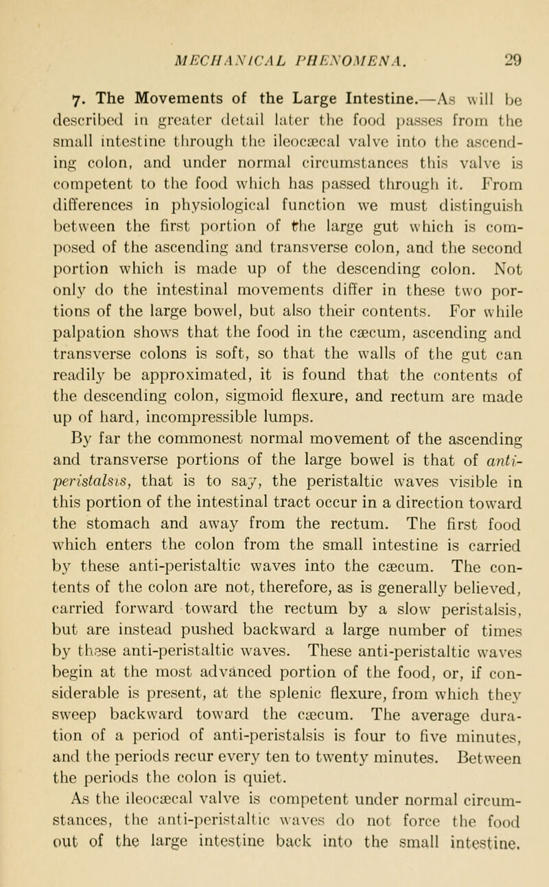 7. The Movements of the Large Intestine.—As will be described in greater detail later the food passes from the small intestine through the ileocecal valve into the ascend- ing colon, and under normal circumstances this valve is competent to the food which has passed through it. From differences in physiological function we must distinguish between the first portion of the large gut which is com- posed of the ascending and transverse colon, and the second portion which is made up of the descending colon. Not only do the intestinal movements differ in these two por- tions of the large bowel, but also their contents. For while palpation shows that the food in the caecum, ascending and transverse colons is soft, so that the walls of the gut can readily be approximated, it is found that the contents of the descending colon, sigmoid flexure, and rectum are made up of hard, incompressible lumps. By far the commonest normal movement of the ascending and transverse portions of the large bowel is that of anti- peristalsis, that is to say, the peristaltic waves visible in this portion of the intestinal tract occur in a direction toward the stomach and away from the rectum. The first food which enters the colon from the small intestine is carried by these anti-peristaltic waves into the caecum. The con- tents of the colon are not, therefore, as is generally believed, carried forward toward the rectum by a slow peristalsis, but are instead pushed backward a large number of times by these anti-peristaltic waves. These anti-peristaltic waves begin at the most advanced portion of the food, or, if con- siderable is present, at the splenic flexure, from which they sweep backward toward the caecum. The average dura- tion of a period of anti-peristalsis is four to five minutes, and the periods recur every ten to twenty minutes. Between the periods the colon is quiet. As the ileocaecal valve is competent under normal circum- stances, the anti-peristaltic waves do not force the food out of the large intestine back into the small intestine.