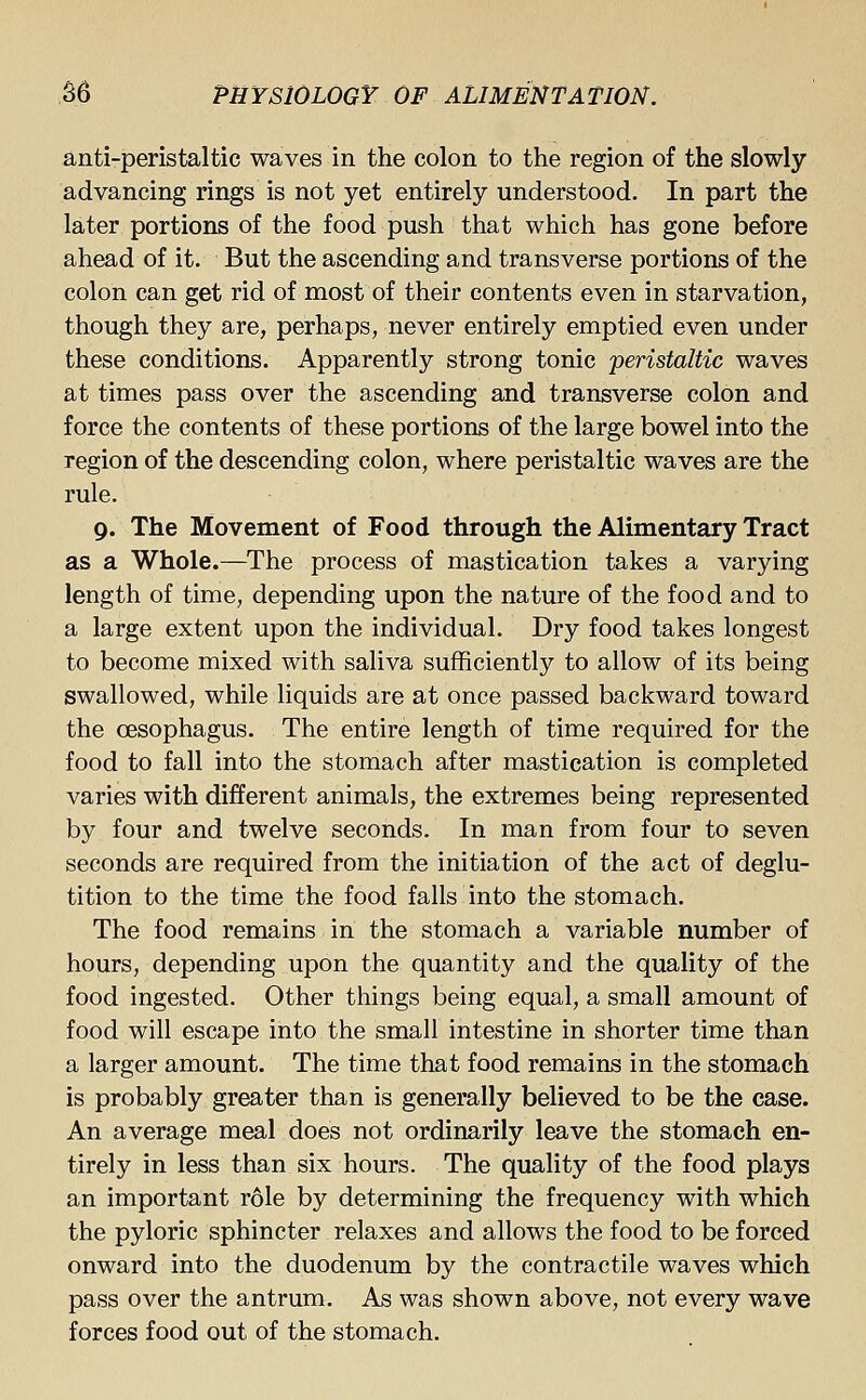 anti-peristaltic waves in the colon to the region of the slowly advancing rings is not yet entirely understood. In part the later portions of the food push that which has gone before ahead of it. But the ascending and transverse portions of the colon can get rid of most of their contents even in starvation, though they are, perhaps, never entirely emptied even under these conditions. Apparently strong tonic peristaltic waves at times pass over the ascending and transverse colon and force the contents of these portions of the large bowel into the region of the descending colon, where peristaltic waves are the rule. 9. The Movement of Food through the Alimentary Tract as a Whole.—The process of mastication takes a varying length of time, depending upon the nature of the food and to a large extent upon the individual. Dry food takes longest to become mixed with saliva sufficiently to allow of its being swallowed, while liquids are at once passed backward toward the oesophagus. The entire length of time required for the food to fall into the stomach after mastication is completed varies with different animals, the extremes being represented by four and twelve seconds. In man from four to seven seconds are required from the initiation of the act of deglu- tition to the time the food falls into the stomach. The food remains in the stomach a variable number of hours, depending upon the quantity and the quality of the food ingested. Other things being equal, a small amount of food will escape into the small intestine in shorter time than a larger amount. The time that food remains in the stomach is probably greater than is generally believed to be the case. An average meal does not ordinarily leave the stomach en- tirely in less than six hours. The quality of the food plays an important role by determining the frequency with which the pyloric sphincter relaxes and allows the food to be forced onward into the duodenum by the contractile waves which pass over the antrum. As was shown above, not every wave forces food out of the stomach.