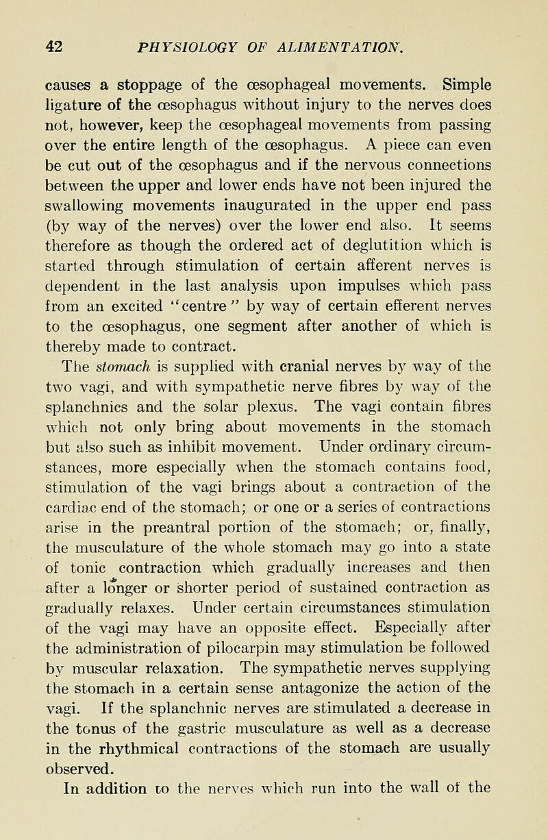 causes a stoppage of the oesophageal movements. Simple ligature of the oesophagus without injury to the nerves does not, however, keep the oesophageal movements from passing over the entire length of the oesophagus. A piece can even be cut out of the oesophagus and if the nervous connections between the upper and lower ends have not been injured the swallowing movements inaugurated in the upper end pass (by way of the nerves) over the lower end also. It seems therefore as though the ordered act of deglutition which is started through stimulation of certain afferent nerves is dependent in the last analysis upon impulses which pass from an excited centre by way of certain efferent nerves to the oesophagus, one segment after another of which is thereby made to contract. The stomach is supplied with cranial nerves by way of the two vagi, and with sympathetic nerve fibres by way of the splanchnics and the solar plexus. The vagi contain fibres which not only bring about movements in the stomach but also such as inhibit movement. Under ordinary circum- stances, more especially when the stomach contains food, stimulation of the vagi brings about a contraction of the cardiac end of the stomach; or one or a series of contractions arise in the preantral portion of the stomach; or, finally, the musculature of the whole stomach may go into a state of tonic contraction which gradually increases and then after a longer or shorter period of sustained contraction as gradually relaxes. Under certain circumstances stimulation of the vagi may have an opposite effect. Especially after the administration of pilocarpin may stimulation be followed by muscular relaxation. The sympathetic nerves supplying the stomach in a certain sense antagonize the action of the vagi. If the splanchnic nerves are stimulated a decrease in the tonus of the gastric musculature as well as a decrease in the rhythmical contractions of the stomach are usually observed. In addition to the nerves which run into the wall of the