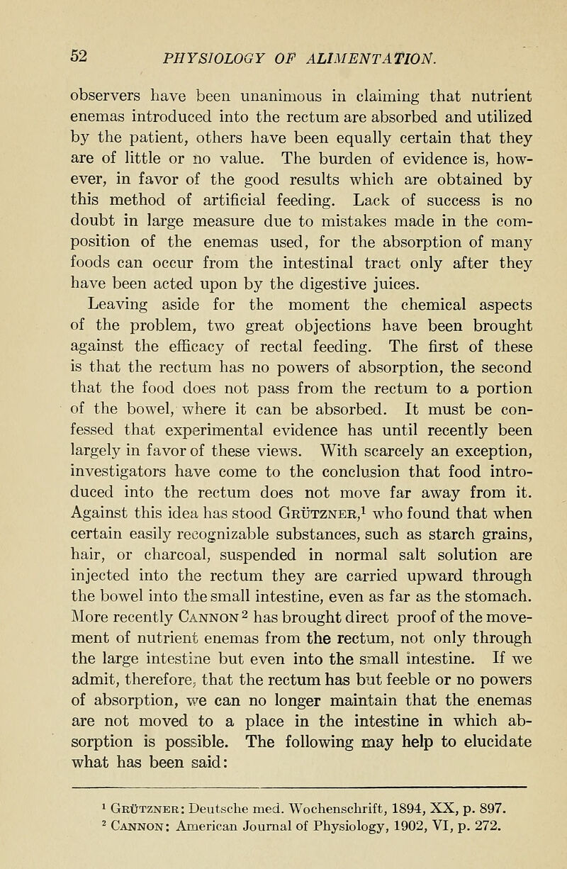 observers have been unanimous in claiming that nutrient enemas introduced into the rectum are absorbed and utilized by the patient, others have been equally certain that they are of little or no value. The burden of evidence is, how- ever, in favor of the good results which are obtained by this method of artificial feeding. Lack of success is no doubt in large measure due to mistakes made in the com- position of the enemas used, for the absorption of many foods can occur from the intestinal tract only after they have been acted upon by the digestive juices. Leaving aside for the moment the chemical aspects of the problem, two great objections have been brought against the efficacy of rectal feeding. The first of these is that the rectum has no powers of absorption, the second that the food does not pass from the rectum to a portion of the bowel, where it can be absorbed. It must be con- fessed that experimental evidence has until recently been largely in favor of these views. With scarcely an exception, investigators have come to the conclusion that food intro- duced into the rectum does not move far away from it. Against this idea has stood Grutzner,1 who found that when certain easily recognizable substances, such as starch grains, hair, or charcoal, suspended in normal salt solution are injected into the rectum they are carried upward through the bowel into the small intestine, even as far as the stomach. More recently Cannon 2 has brought direct proof of the move- ment of nutrient enemas from the rectum, not only through the large intestine but even into the small intestine. If we admit, therefore; that the rectum has but feeble or no powers of absorption, we can no longer maintain that the enemas are not moved to a place in the intestine in which ab- sorption is possible. The following may help to elucidate what has been said: 1 Grutzner: Deutsche med. Wochenschrift, 1894, XX, p. 897. 2 Cannon: American Journal of Physiology, 1902, VI, p. 272.