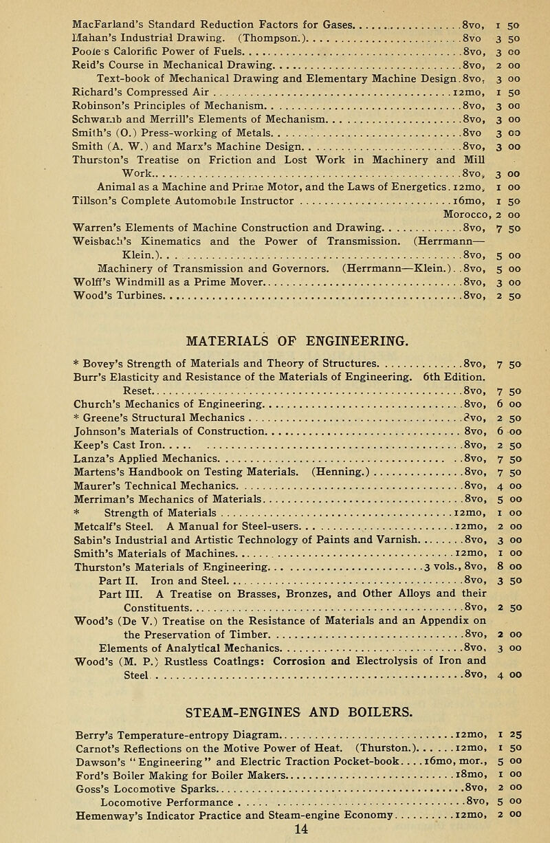 MacFarland's Standard Reduction Factors for Gases 8vo, i 50 Hahan's Industrial Drawing. (Thompson.) 8vo 3 50 Pooies Calorific Power of Fuels 8vo, 3 00 Reid's Course in Mechanical Drawing 8vo, 2 00 Text-book of Mechanical Drawing and Elementary Machine Design.8vo, 3 00 Richard's Compressed Air i2mo, 1 50 Robinson's Principles of Mechanism 8vo, 3 00 Scb.war.ib and Merrill's Elements of Mechanism 8vo, 3 00 Smith's (O.) Press-working of Metals 8vo 3 co Smith (A. W.) and Marx's Machine Design 8vo, 3 00 Thurston's Treatise on Friction and Lost Work in Machinery and Mill Work 8vo» 3 00 Animal as a Machine and Prime Motor, and the Laws of Energetics. i2mo, 1 00 Tillson's Complete Automobile Instructor i6mo, 1 50 Morocco, 2 00 Warren's Elements of Machine Construction and Drawing 8vo, 7 50 Weisbacb's Kinematics and the Power of Transmission. (Herrmann— Klein.) 8vo, 5 00 Machinery of Transmission and Governors. (Herrmann—Klein.). .8vo, 5 00 Wolff's Windmill as a Prime Mover 8vo, 3 00 Wood's Turbines 8vo, 2 50 MATERIALS OF ENGINEERING. * Bovey's Strength of Materials and Theory of Structures 8vo, Burr's Elasticity and Resistance of the Materials of Engineering. 6th Edition. Reset 8vo, Church's Mechanics of Engineering 8vo, * Greene's Structural Mechanics <?vo, Johnson's Materials of Construction 8vo, Keep's Cast Iron 8vo, Lanza's Applied Mechanics 8vo, Martens's Handbook on Testing Materials. (Henning.) 8vo, Maurer's Technical Mechanics 8vo, Merriman's Mechanics of Materials 8vo, * Strength of Materials i2mo, Metcalf's Steel. A Manual for Steel-users i2mo, Sabin's Industrial and Artistic Technology of Paints and Varnish 8vo, Smith's Materials of Machines i2mo, Thurston's Materials of Engineering 3 vols., 8vo, Part III. A Treatise on Brasses, Bronzes, and Other Alloys and their Constituents 8vo, 2 50 Wood's (De V.) Treatise on the Resistance of Materials and an Appendix on the Preservation of Timber 8vo, 2 00 Elements of Analytical Mechanics 8vo, 3 00 Wood's (M. P.) Rustless Coatings: Corrosion and Electrolysis of Iron and Steel 8vo, 4 00 STEAM-ENGINES AND BOILERS. Berry's Temperature-entropy Diagram i2mo, 1 25 Carnot's Reflections on the Motive Power of Heat. (Thurston.) i2mo, 1 50 Dawson's  Engineering  and Electric Traction Pocket-book. .. . i6mo, mor., 5 00 Ford's Boiler Making for Boiler Makers i8mo, 1 00 Goss's Locomotive Sparks 8vo, 2 00 Locomotive Performance 8vo, 5 00 Hemenway's Indicator Practice and Steam-engine Economy 121110, 2 00 14 7 50 6 00 2 50 6 00 2 50 7 50 7 50 4 00 5 00 1 00 2 00 3 00 1 00 8 00