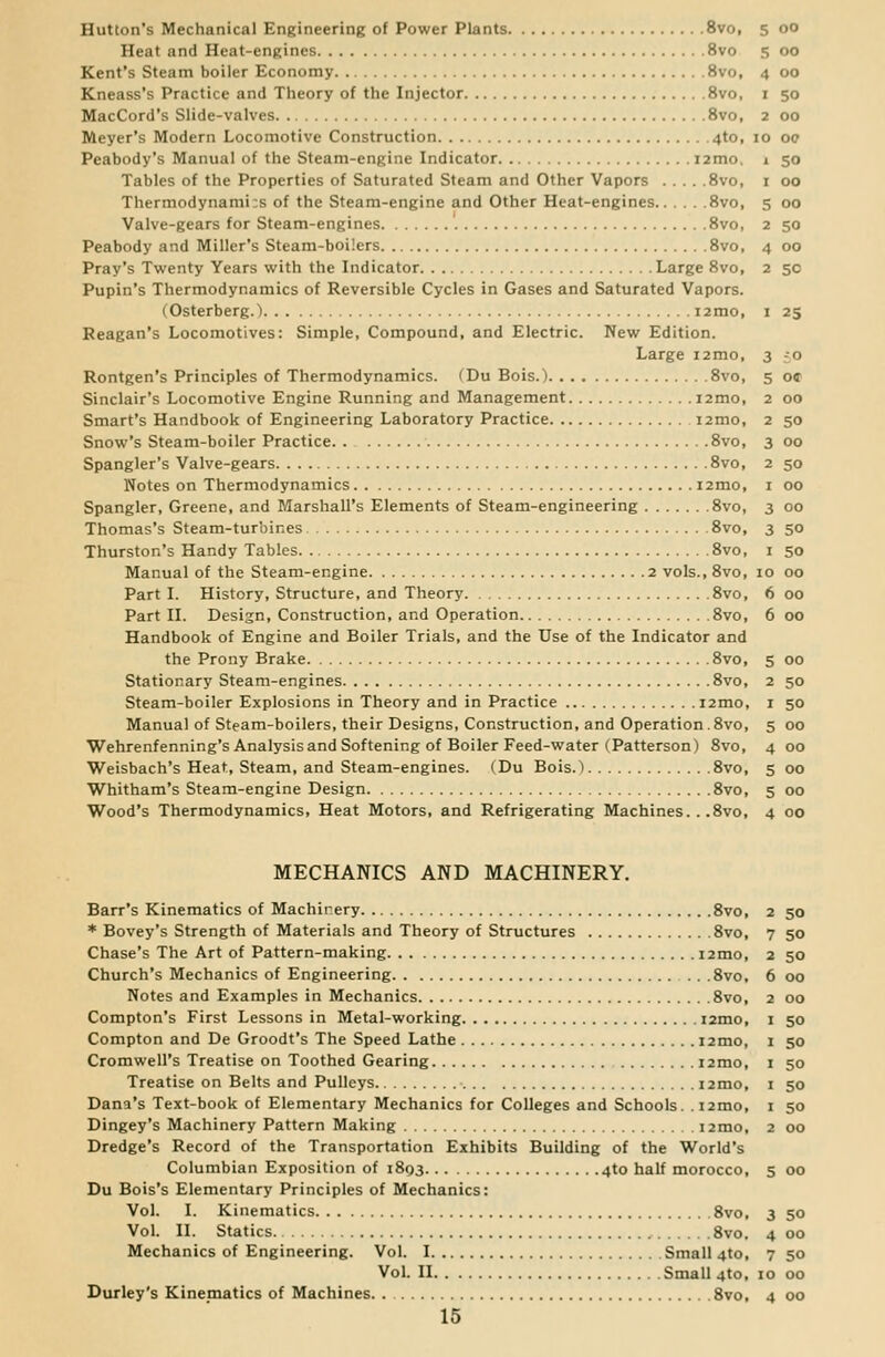 Hutton's Mechanical Engineering of Power Plants 8vo, 5 00 Heat and Heat-engines 8vo 5 00 Kent's Steam boiler Economy 8vo, 4 00 Kneass's Practice and Theory of the Injector 8vo, 1 50 MacCord's Slide-valves 8vo, 2 00 Meyer's Modern Locomotive Construction 4to, 10 00 Peabody's Manual of the Steam-engine Indicator i2mo, 1 50 Tables of the Properties of Saturated Steam and Other Vapors 8vo, 1 00 Thermodynamic of the Steam-engine and Other Heat-engines 8vo, 5 00 Valve-gears for Steam-engines 8vo, 2 50 Peabody and Miller's Steam-boilers 8vo, 4 00 Pray's Twenty Years with the Indicator Large 8vo, 2 5c Pupin's Thermodynamics of Reversible Cycles in Gases and Saturated Vapors. (Osterberg.) i2mo, 1 25 Reagan's Locomotives: Simple, Compound, and Electric. New Edition. Large i2mo, 3 -o Rontgen's Principles of Thermodynamics. (Du Bois.) 8vo, 5 o« Sinclair's Locomotive Engine Running and Management i2mo, 2 00 Smart's Handbook of Engineering Laboratory Practice nmo, 2 50 Snow's Steam-boiler Practice 8vo, 3 00 Spangler's Valve-gears 8vo, 2 50 Notes on Thermodynamics 12mo, 1 00 Spangler, Greene, and Marshall's Elements of Steam-engineering 8vo, 3 00 Thomas's Steam-turbines 8vo, 3 50 Thurston's Handy Tables 8vo, 1 50 Manual of the Steam-engine 2 vols., 8vo, 10 00 Part I. History, Structure, and Theory 8vo, 6 00 Part II. Desisn, Construction, and Operation 8vo, 6 00 Handbook of Engine and Boiler Trials, and the Use of the Indicator and the Prony Brake 8vo, 5 00 Stationary Steam-engines 8vo, 2 50 Steam-boiler Explosions in Theory and in Practice nmo, 1 50 Manual of Steam-boilers, their Designs, Construction, and Operation.8vo, 5 00 Wehrenfenning's Analysis and Softening of Boiler Feed-water (Patterson) 8vo, 4 00 Weisbach's Heat, Steam, and Steam-engines. (Du Bois.) 8vo, 5 00 Whitham's Steam-engine Design 8vo, 5 00 Wood's Thermodynamics, Heat Motors, and Refrigerating Machines. ..8vo, 4 00 MECHANICS AND MACHINERY. Barr's Kinematics of Machinery 8vo, 2 50 * Bovey's Strength of Materials and Theory of Structures 8vo, 7 50 Chase's The Art of Pattern-making l2mo, 2 50 Church's Mechanics of Engineering 8vo, 6 00 Notes and Examples in Mechanics 8vo, 2 00 Compton's First Lessons in Metal-working i2mo, 1 50 Compton and De Groodt's The Speed Lathe i2mo, 1 50 Cromwell's Treatise on Toothed Gearing nmo, 1 50 Treatise on Belts and Pulleys i2mo, 1 50 Dana's Text-book of Elementary Mechanics for Colleges and Schools. ,i2mo, 1 50 Dingey's Machinery Pattern Making i2mo, 2 00 Dredge's Record of the Transportation Exhibits Building of the World's Columbian Exposition of 1893 4to half morocco, 5 00 Du Bois's Elementary Principles of Mechanics: Vol. I. Kinematics 8vo, 3 50 Vol. II. Statics 8vo. 4 00 Mechanics of Engineering. Vol. I Small 4to, 7 50 Vol. II Small 4to, 10 00 Durley's Kinematics of Machines 8vo, 4 00