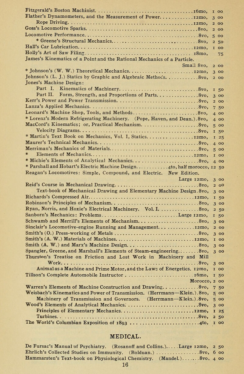 Fitzgerald's Boston Machinist i6mo, i oo Flather's Dynamometers, and the Measurement of Power i2mo, 3 00 Rope Driving i2mo, 2 00 Goss's Locomotive Sparks 8vo, 2 00 Locomotive Performance 8vo, 5 00 * Greene's Structural Mechanics 8vo, 2 50 Hall's Car Lubrication i2mo, 1 00 Holly's Art of Saw Filing i8mo, 75 James's Kinematics of a Point and the Rational Mechanics of a Particle. Small 8vo, 2 00 * Johnson's (W. W.) Theoretical Mechanics i2mo, 3 00 Johnson's (L. J.) Statics by Graphic and Algebraic Methods 8vo, 2 00 Jones's Machine Design: Part I. Kinematics of Machinery 8vo, 1 50 Part II. Form, Strength, and Proportions of Parts 8vo, 3 00 Kerr's Power and Power Transmission 8vo, 2 00 Lanza's Applied Mechanics 8vo, 7 50 Leonard's Machine Shop, Tools, and Methods 8vo, 4 00 * Lorenz's Modern Refrigerating Machinery. (Pope, Haven, and Dean.).8vo, 4 00 MacCord's Kinematics; or, Practical Mechanism 8vo, 5 00 Velocity Diagrams 8vo, 1 50 * Martin's Text Book on Mechanics, Vol. I, Statics i2mo, 1 25 Maurer's Technical Mechanics 8vo, 4 00 Merriman's Mechanics of Materials 8vo, 5 00 * Elements of Mechanics i2mo, 1 00 * Michie's Elements of Analytical Mechanics 8vo, 4 00 * Parshall and Hobart's Electric Machine Design 4T0, half morocco, 12 50 Reagan's Locomotives: Simple, Compound, and Electric. New Edition. Large i2mo, 3 00 Reid's Course in Mechanical Drawing 8vo, 2 00 Text-book of Mechanical Drawing and Elementary Machine Design.8vo, 3 00 Richards's Compressed Air i2mo, 1 50 Robinson's Principles of Mechanism 8vo, 3 00 Ryan, Norris, and Hoxie's Electrical Machinery. Vol. 1 8vo, 2 50 Sanborn's Mechanics: Problems Large i2mo, 1 50 Schwamb and Merrill's Elements of Mechanism 8vo, 3 00 Sinclair's Locomotive-engine Running and Management i2mo, 2 00 Smith's (O.) Press-working of Metals 8vo, 3 00 Smith's (A. W.) Materials of Machines nmo, 1 00 Smith (A. W.) and Marx's Machine Design 8vo, 3 00 Spangler, Greene, and Marshall's Elements of Steam-engineering.: 8vo, 3 00 Thurston's Treatise on Friction and Lost Work in Machinery and Mill Work 8vo, 3 00 Animal as a Machine and Prime Motor, and the Laws of Energetics. 12mo, 1 00 Tillson's Complete Automobile Instructor i6mo, 1 50 Morocco, 2 00 Warren's Elements of Machine Construction and Drawing 8vo, 7 50 Weisbach's Kinematics and Power of Transmission. (Herrmann—Klein.). 8vo, 5 00 Machinery of Transmission and Governors. (Herrmann—Klein.).8vo, 5 00 Wood's Elements of Analytical Mechanics 8vo, 3 00 Principles of Elementary Mechanics i2mo, 1 25 Turbines 8vo, 2 50 The World's Columbian Exposition of 1893 4to, 1 00 MEDICAL. De Fursac's Manual of Psychiatry. (Rosanoff and Collins.) Large i2mo, 2 50 Ehrlich's Collected Studies on Immunity. (Bolduan.) 8vo, 6 00 Hammarsten's Text-book on Physiological Chemistry. (Mandel.) 8vo, 4 00