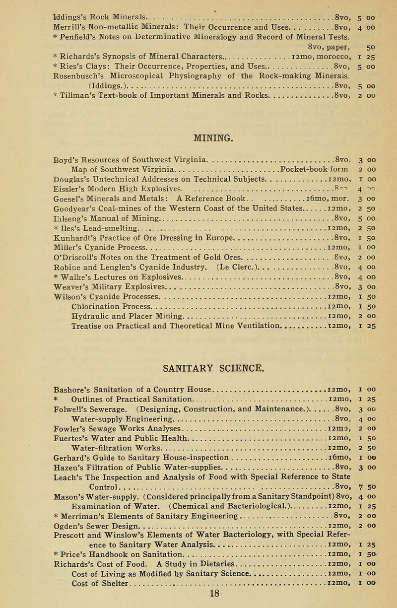 Merrill's Non-metallic Minerals: Their Occurrence and Uses 8vo, 4 00 * Penfield's Notes on Determinative Mineralogy and Record of Mineral Tests. 8vo, paper, 50 * Richards's Synopsis of Mineral Characters i2mo, morocco, 1 25 * Ries's Clays: Their Occurrence, Properties, and Uses 8vo, 5 00 Rosenbusch's Microscopical Physiography of the Rock-making Minerals. (Iddings.) 8vo, 5 00 * Tillman's Text-book of Important Minerals and Rocks 8vo, 2 00 MINING. Boyd's Resources of Southwest Virginia 8vo, 3 00 Map of Southwest Virginia Pocket-book form 2 00 Douglas's Untechnical Addresses on Technical Subjects i2mo, I 00 Eissler's Modern High Explosives. ... R~~> 4 >i Goesel's Minerals and Metals: A Reference Book i6mo,mor. 300 Goodyear's Coal-mines of the Western Coast of the United States i2mo, 2 50 Ihlseng's Manual of Mining 8vo, 5 00 * Iles's Lead-smelting nmo, 2 50 Kunhardt's Practice of Ore Dressing in Europe 8vo, 1 50 Miller's Cyanide Process i2mo, 1 00 O'Driscoll's Notes on the Treatment of Gold Ores 8vo, 2 00 Robine and Lenglen's Cyanide Industry. (Le Clerc.) 8vo, 4 00 * Walke's Lectures on Explosives 8vo, 4 00 Weaver's Military Explosives 8vo, 3 00 Wilson's Cyanide Processes i2mo, 1 50 Chlorination Process i2mo, 1 50 Hydraulic and Placer Mining nmo, 2 00 Treatise on Practical and Theoretical Mine Ventilation i2mo, 1 25 SANITARY SCIENCE. Bashore's Sanitation of a Country House nmo, 1 00 * Outlines of Practical Sanitation nmo, 1 25 Folwell's Sewerage. (Designing, Construction, and Maintenance.) 8vo, 3 00 Water-supply Engineering. 8vo, 4 00 Fowler's Sewage Works Analyses nmo, 2 00 Fuertes's Water and Public Health nmo, 1 50 Water-filtration Works nmo, 2 50 Gerhard's Guide to Sanitary House-inspection i6mo, 1 00 Hazen's Filtration of Public Water-supplies 8vo, 3 00 Leach's The Inspection and Analysis of Food with Special Reference to State Control 8vo, Mason's Water-supply. (Considered principally from a Sanitary Standpoint) 8vo, Examination of Water. (Chemical and Bacteriological.) nmo, * Merriman's Elements of Sanitary Engineering 8vo, Ogden's Sewer Design nmo, Prescott and Winslow's Elements of Water Bacteriology, with Special Refer- ence to Sanitary Water Analysis nmo, * Price's Handbook on Sanitation nmo, Richards's Cost of Food. A Study in Dietaries nmo, Cost of Living as Modified by Sanitary Science nmo, Cost of Shelter nmo, 18 7 50 4 00 1 25 2 00 2 00 1 25 1 5<*