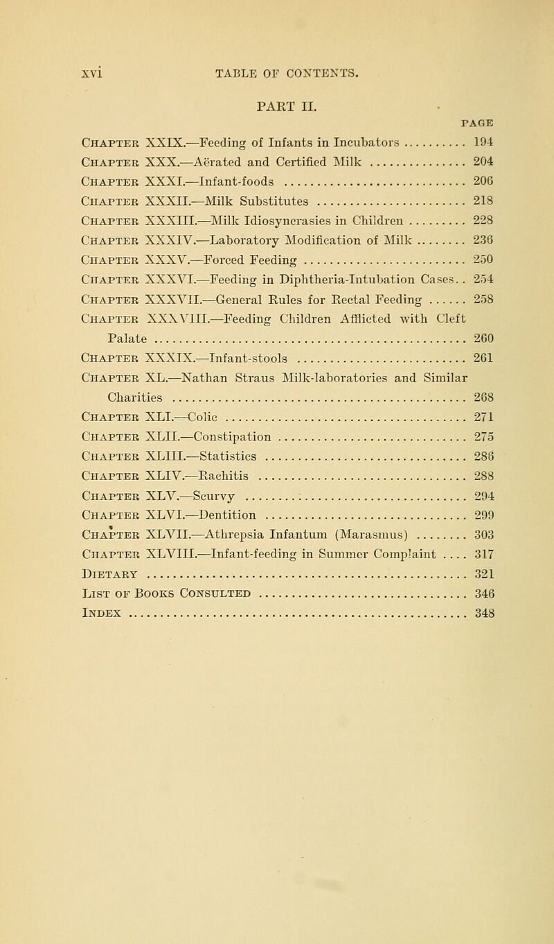 PART II. PAGE Chapter XXIX.—Feeding of Infants in Incubators 104 Chapter XXX.—Aerated and Certified Milk 204 Chapter XXXI.—Infant-foods 206 Chapter XXXII.—Milk Substitutes 218 Chapter XXXIII.—Milk Idiosyncrasies in Children 228 Chapter XXXIV.—Laboratory Modification of Milk 23G Chapter XXXV.—Forced Feeding 250 Chapter XXXVI.—Feeding in Diphtheria-Intubation Cases. . 254 Chapter XXXVII.—General Rules for Rectal Feeding 258 Chapter XXXVIII.—Feeding Children Afflicted with Cleft Palate 260 Chapter XXXIX.—Infant-stools 261 Chapter XL.—Nathan Straus Milk-laboratories and Similar Charities 268 Chapter XLL—Colic 271 Chapter XLII.—Constipation 275 Chapter XLIIL—Statistics 286 Chapter XLIV—Rachitis 288 Chapter XLV.—Scurvy 294 Chapter XLVL—Dentition 299 Chapter XLVII.—Athrepsia Infantum (Marasmus) 303 Chapter XLVIII.—Infant-feeding in Summer Complaint .... 317 Dietary 321 List of Books Consulted 346 Index 348